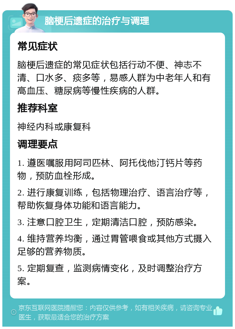 脑梗后遗症的治疗与调理 常见症状 脑梗后遗症的常见症状包括行动不便、神志不清、口水多、痰多等，易感人群为中老年人和有高血压、糖尿病等慢性疾病的人群。 推荐科室 神经内科或康复科 调理要点 1. 遵医嘱服用阿司匹林、阿托伐他汀钙片等药物，预防血栓形成。 2. 进行康复训练，包括物理治疗、语言治疗等，帮助恢复身体功能和语言能力。 3. 注意口腔卫生，定期清洁口腔，预防感染。 4. 维持营养均衡，通过胃管喂食或其他方式摄入足够的营养物质。 5. 定期复查，监测病情变化，及时调整治疗方案。