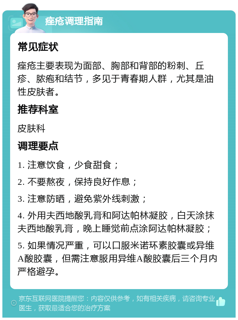 痤疮调理指南 常见症状 痤疮主要表现为面部、胸部和背部的粉刺、丘疹、脓疱和结节，多见于青春期人群，尤其是油性皮肤者。 推荐科室 皮肤科 调理要点 1. 注意饮食，少食甜食； 2. 不要熬夜，保持良好作息； 3. 注意防晒，避免紫外线刺激； 4. 外用夫西地酸乳膏和阿达帕林凝胶，白天涂抹夫西地酸乳膏，晚上睡觉前点涂阿达帕林凝胶； 5. 如果情况严重，可以口服米诺环素胶囊或异维A酸胶囊，但需注意服用异维A酸胶囊后三个月内严格避孕。