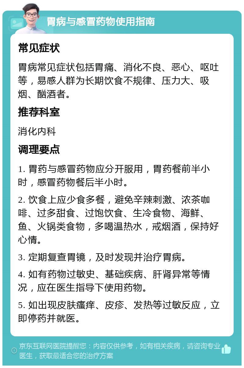 胃病与感冒药物使用指南 常见症状 胃病常见症状包括胃痛、消化不良、恶心、呕吐等，易感人群为长期饮食不规律、压力大、吸烟、酗酒者。 推荐科室 消化内科 调理要点 1. 胃药与感冒药物应分开服用，胃药餐前半小时，感冒药物餐后半小时。 2. 饮食上应少食多餐，避免辛辣刺激、浓茶咖啡、过多甜食、过饱饮食、生冷食物、海鲜、鱼、火锅类食物，多喝温热水，戒烟酒，保持好心情。 3. 定期复查胃镜，及时发现并治疗胃病。 4. 如有药物过敏史、基础疾病、肝肾异常等情况，应在医生指导下使用药物。 5. 如出现皮肤瘙痒、皮疹、发热等过敏反应，立即停药并就医。