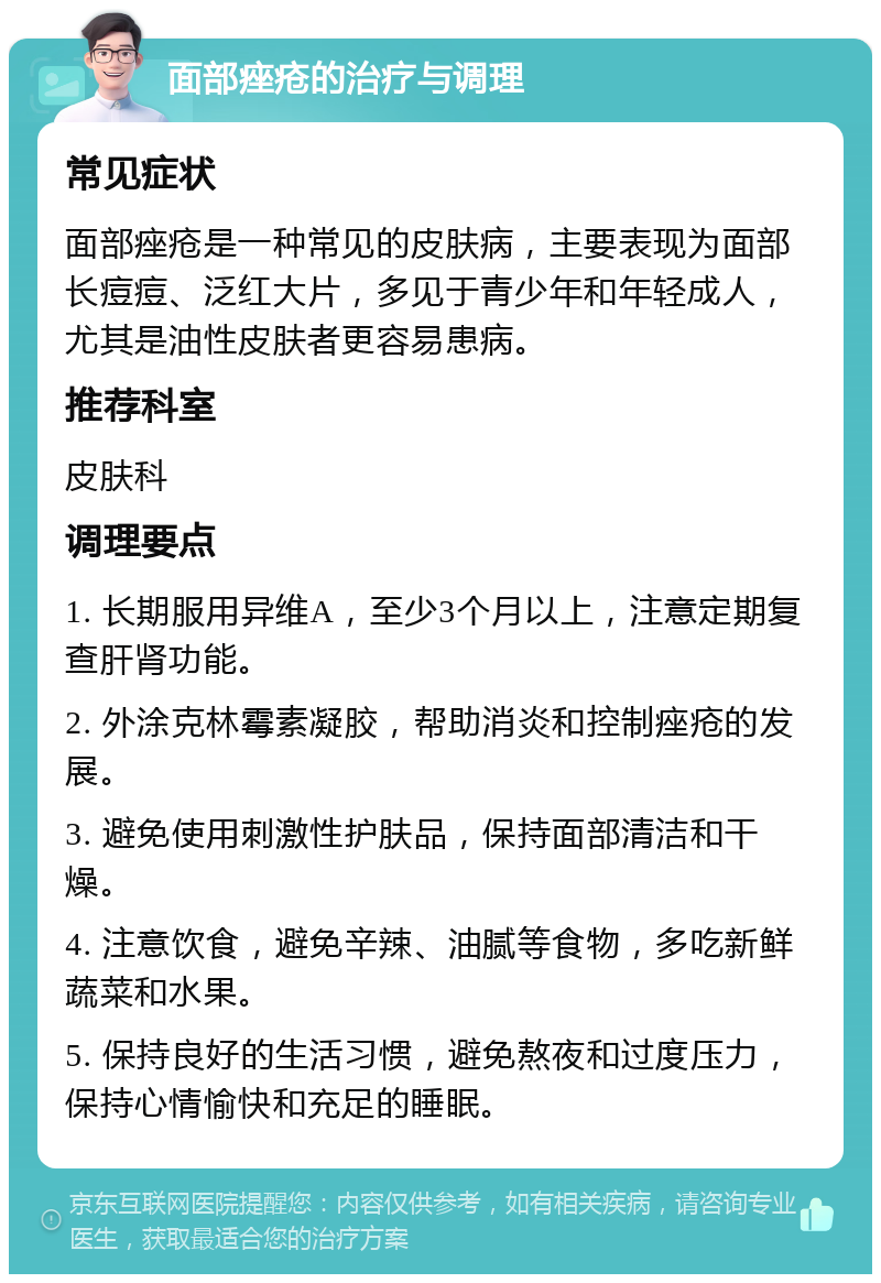 面部痤疮的治疗与调理 常见症状 面部痤疮是一种常见的皮肤病，主要表现为面部长痘痘、泛红大片，多见于青少年和年轻成人，尤其是油性皮肤者更容易患病。 推荐科室 皮肤科 调理要点 1. 长期服用异维A，至少3个月以上，注意定期复查肝肾功能。 2. 外涂克林霉素凝胶，帮助消炎和控制痤疮的发展。 3. 避免使用刺激性护肤品，保持面部清洁和干燥。 4. 注意饮食，避免辛辣、油腻等食物，多吃新鲜蔬菜和水果。 5. 保持良好的生活习惯，避免熬夜和过度压力，保持心情愉快和充足的睡眠。