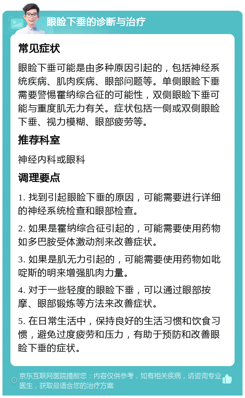 眼睑下垂的诊断与治疗 常见症状 眼睑下垂可能是由多种原因引起的，包括神经系统疾病、肌肉疾病、眼部问题等。单侧眼睑下垂需要警惕霍纳综合征的可能性，双侧眼睑下垂可能与重度肌无力有关。症状包括一侧或双侧眼睑下垂、视力模糊、眼部疲劳等。 推荐科室 神经内科或眼科 调理要点 1. 找到引起眼睑下垂的原因，可能需要进行详细的神经系统检查和眼部检查。 2. 如果是霍纳综合征引起的，可能需要使用药物如多巴胺受体激动剂来改善症状。 3. 如果是肌无力引起的，可能需要使用药物如吡啶斯的明来增强肌肉力量。 4. 对于一些轻度的眼睑下垂，可以通过眼部按摩、眼部锻炼等方法来改善症状。 5. 在日常生活中，保持良好的生活习惯和饮食习惯，避免过度疲劳和压力，有助于预防和改善眼睑下垂的症状。