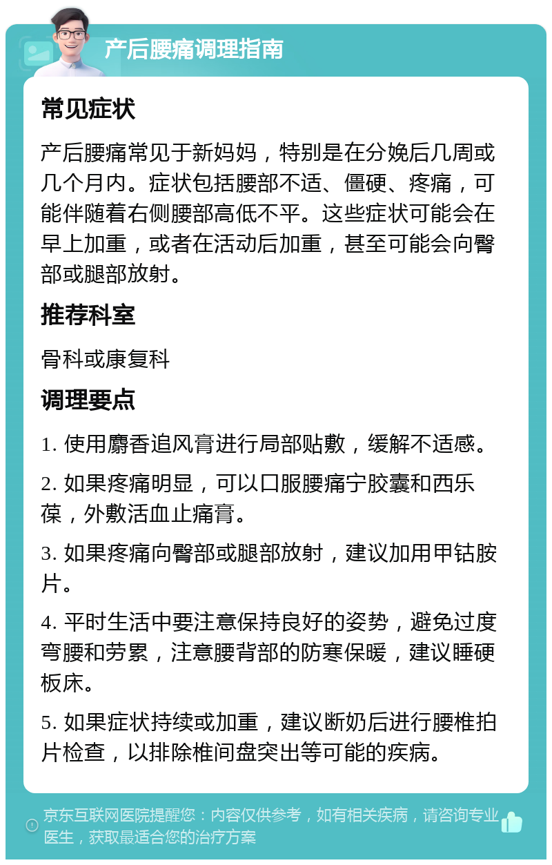 产后腰痛调理指南 常见症状 产后腰痛常见于新妈妈，特别是在分娩后几周或几个月内。症状包括腰部不适、僵硬、疼痛，可能伴随着右侧腰部高低不平。这些症状可能会在早上加重，或者在活动后加重，甚至可能会向臀部或腿部放射。 推荐科室 骨科或康复科 调理要点 1. 使用麝香追风膏进行局部贴敷，缓解不适感。 2. 如果疼痛明显，可以口服腰痛宁胶囊和西乐葆，外敷活血止痛膏。 3. 如果疼痛向臀部或腿部放射，建议加用甲钴胺片。 4. 平时生活中要注意保持良好的姿势，避免过度弯腰和劳累，注意腰背部的防寒保暖，建议睡硬板床。 5. 如果症状持续或加重，建议断奶后进行腰椎拍片检查，以排除椎间盘突出等可能的疾病。