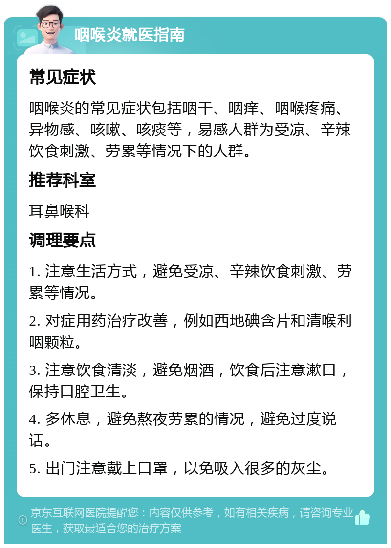 咽喉炎就医指南 常见症状 咽喉炎的常见症状包括咽干、咽痒、咽喉疼痛、异物感、咳嗽、咳痰等，易感人群为受凉、辛辣饮食刺激、劳累等情况下的人群。 推荐科室 耳鼻喉科 调理要点 1. 注意生活方式，避免受凉、辛辣饮食刺激、劳累等情况。 2. 对症用药治疗改善，例如西地碘含片和清喉利咽颗粒。 3. 注意饮食清淡，避免烟酒，饮食后注意漱口，保持口腔卫生。 4. 多休息，避免熬夜劳累的情况，避免过度说话。 5. 出门注意戴上口罩，以免吸入很多的灰尘。