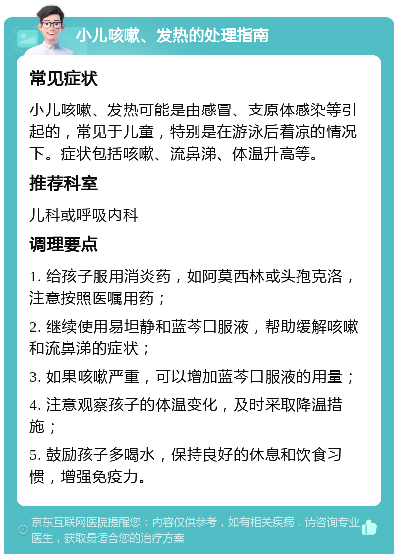 小儿咳嗽、发热的处理指南 常见症状 小儿咳嗽、发热可能是由感冒、支原体感染等引起的，常见于儿童，特别是在游泳后着凉的情况下。症状包括咳嗽、流鼻涕、体温升高等。 推荐科室 儿科或呼吸内科 调理要点 1. 给孩子服用消炎药，如阿莫西林或头孢克洛，注意按照医嘱用药； 2. 继续使用易坦静和蓝芩口服液，帮助缓解咳嗽和流鼻涕的症状； 3. 如果咳嗽严重，可以增加蓝芩口服液的用量； 4. 注意观察孩子的体温变化，及时采取降温措施； 5. 鼓励孩子多喝水，保持良好的休息和饮食习惯，增强免疫力。