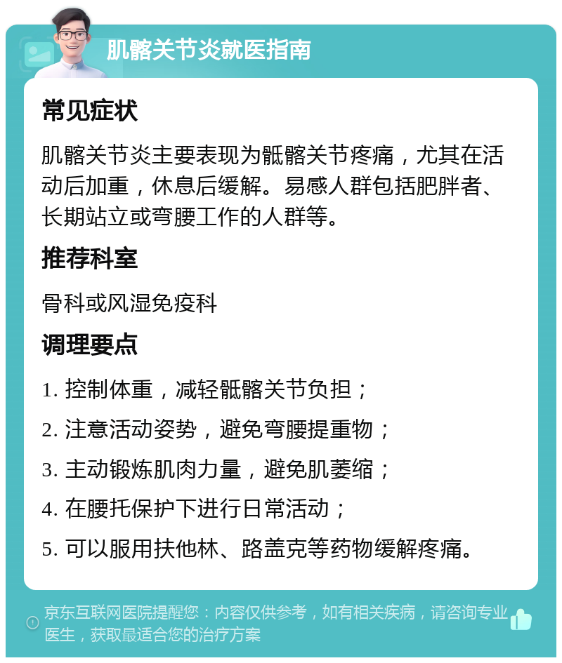 肌髂关节炎就医指南 常见症状 肌髂关节炎主要表现为骶髂关节疼痛，尤其在活动后加重，休息后缓解。易感人群包括肥胖者、长期站立或弯腰工作的人群等。 推荐科室 骨科或风湿免疫科 调理要点 1. 控制体重，减轻骶髂关节负担； 2. 注意活动姿势，避免弯腰提重物； 3. 主动锻炼肌肉力量，避免肌萎缩； 4. 在腰托保护下进行日常活动； 5. 可以服用扶他林、路盖克等药物缓解疼痛。