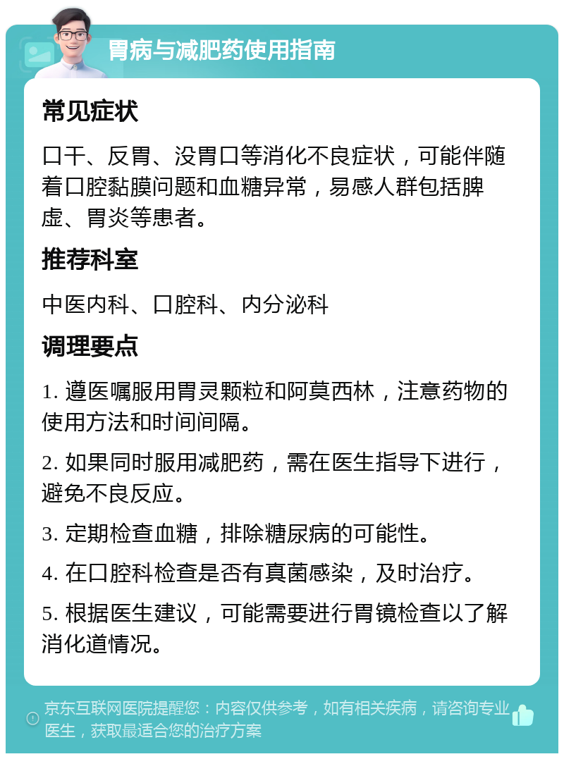 胃病与减肥药使用指南 常见症状 口干、反胃、没胃口等消化不良症状，可能伴随着口腔黏膜问题和血糖异常，易感人群包括脾虚、胃炎等患者。 推荐科室 中医内科、口腔科、内分泌科 调理要点 1. 遵医嘱服用胃灵颗粒和阿莫西林，注意药物的使用方法和时间间隔。 2. 如果同时服用减肥药，需在医生指导下进行，避免不良反应。 3. 定期检查血糖，排除糖尿病的可能性。 4. 在口腔科检查是否有真菌感染，及时治疗。 5. 根据医生建议，可能需要进行胃镜检查以了解消化道情况。