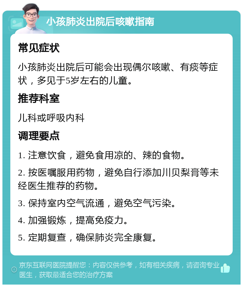 小孩肺炎出院后咳嗽指南 常见症状 小孩肺炎出院后可能会出现偶尔咳嗽、有痰等症状，多见于5岁左右的儿童。 推荐科室 儿科或呼吸内科 调理要点 1. 注意饮食，避免食用凉的、辣的食物。 2. 按医嘱服用药物，避免自行添加川贝梨膏等未经医生推荐的药物。 3. 保持室内空气流通，避免空气污染。 4. 加强锻炼，提高免疫力。 5. 定期复查，确保肺炎完全康复。