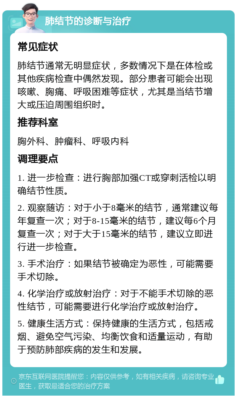 肺结节的诊断与治疗 常见症状 肺结节通常无明显症状，多数情况下是在体检或其他疾病检查中偶然发现。部分患者可能会出现咳嗽、胸痛、呼吸困难等症状，尤其是当结节增大或压迫周围组织时。 推荐科室 胸外科、肿瘤科、呼吸内科 调理要点 1. 进一步检查：进行胸部加强CT或穿刺活检以明确结节性质。 2. 观察随访：对于小于8毫米的结节，通常建议每年复查一次；对于8-15毫米的结节，建议每6个月复查一次；对于大于15毫米的结节，建议立即进行进一步检查。 3. 手术治疗：如果结节被确定为恶性，可能需要手术切除。 4. 化学治疗或放射治疗：对于不能手术切除的恶性结节，可能需要进行化学治疗或放射治疗。 5. 健康生活方式：保持健康的生活方式，包括戒烟、避免空气污染、均衡饮食和适量运动，有助于预防肺部疾病的发生和发展。