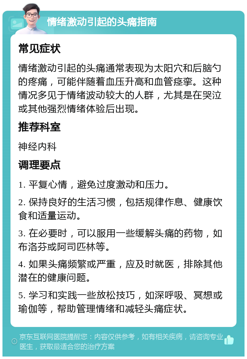 情绪激动引起的头痛指南 常见症状 情绪激动引起的头痛通常表现为太阳穴和后脑勺的疼痛，可能伴随着血压升高和血管痉挛。这种情况多见于情绪波动较大的人群，尤其是在哭泣或其他强烈情绪体验后出现。 推荐科室 神经内科 调理要点 1. 平复心情，避免过度激动和压力。 2. 保持良好的生活习惯，包括规律作息、健康饮食和适量运动。 3. 在必要时，可以服用一些缓解头痛的药物，如布洛芬或阿司匹林等。 4. 如果头痛频繁或严重，应及时就医，排除其他潜在的健康问题。 5. 学习和实践一些放松技巧，如深呼吸、冥想或瑜伽等，帮助管理情绪和减轻头痛症状。