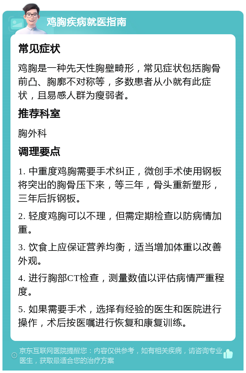 鸡胸疾病就医指南 常见症状 鸡胸是一种先天性胸壁畸形，常见症状包括胸骨前凸、胸廓不对称等，多数患者从小就有此症状，且易感人群为瘦弱者。 推荐科室 胸外科 调理要点 1. 中重度鸡胸需要手术纠正，微创手术使用钢板将突出的胸骨压下来，等三年，骨头重新塑形，三年后拆钢板。 2. 轻度鸡胸可以不理，但需定期检查以防病情加重。 3. 饮食上应保证营养均衡，适当增加体重以改善外观。 4. 进行胸部CT检查，测量数值以评估病情严重程度。 5. 如果需要手术，选择有经验的医生和医院进行操作，术后按医嘱进行恢复和康复训练。