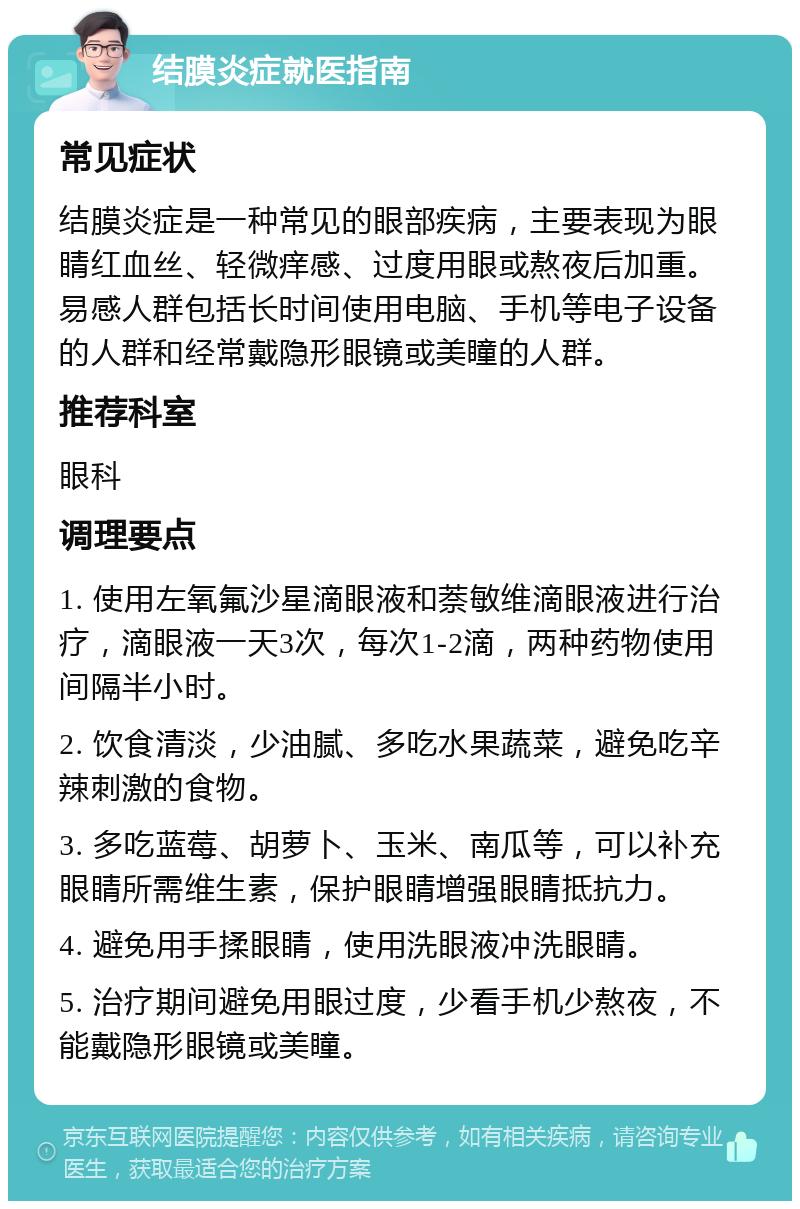 结膜炎症就医指南 常见症状 结膜炎症是一种常见的眼部疾病，主要表现为眼睛红血丝、轻微痒感、过度用眼或熬夜后加重。易感人群包括长时间使用电脑、手机等电子设备的人群和经常戴隐形眼镜或美瞳的人群。 推荐科室 眼科 调理要点 1. 使用左氧氟沙星滴眼液和萘敏维滴眼液进行治疗，滴眼液一天3次，每次1-2滴，两种药物使用间隔半小时。 2. 饮食清淡，少油腻、多吃水果蔬菜，避免吃辛辣刺激的食物。 3. 多吃蓝莓、胡萝卜、玉米、南瓜等，可以补充眼睛所需维生素，保护眼睛增强眼睛抵抗力。 4. 避免用手揉眼睛，使用洗眼液冲洗眼睛。 5. 治疗期间避免用眼过度，少看手机少熬夜，不能戴隐形眼镜或美瞳。