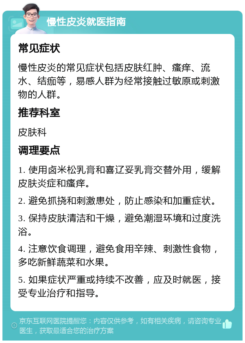 慢性皮炎就医指南 常见症状 慢性皮炎的常见症状包括皮肤红肿、瘙痒、流水、结痂等，易感人群为经常接触过敏原或刺激物的人群。 推荐科室 皮肤科 调理要点 1. 使用卤米松乳膏和喜辽妥乳膏交替外用，缓解皮肤炎症和瘙痒。 2. 避免抓挠和刺激患处，防止感染和加重症状。 3. 保持皮肤清洁和干燥，避免潮湿环境和过度洗浴。 4. 注意饮食调理，避免食用辛辣、刺激性食物，多吃新鲜蔬菜和水果。 5. 如果症状严重或持续不改善，应及时就医，接受专业治疗和指导。