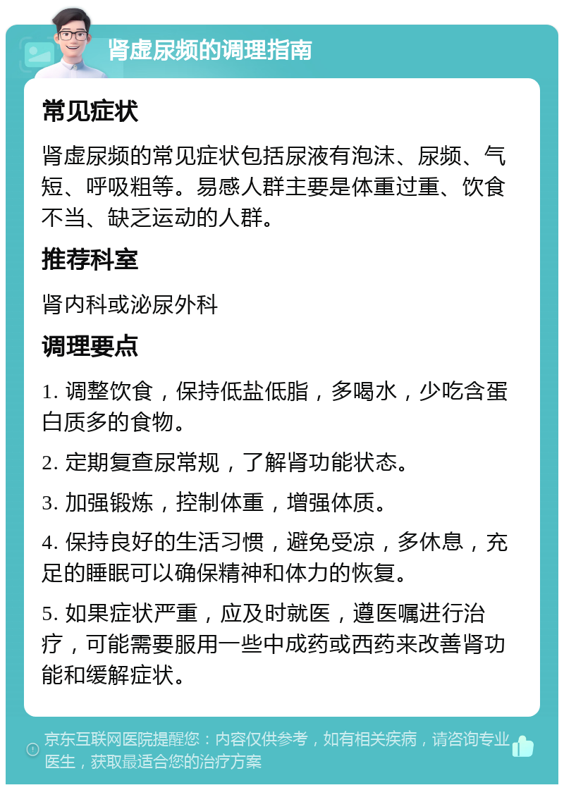 肾虚尿频的调理指南 常见症状 肾虚尿频的常见症状包括尿液有泡沫、尿频、气短、呼吸粗等。易感人群主要是体重过重、饮食不当、缺乏运动的人群。 推荐科室 肾内科或泌尿外科 调理要点 1. 调整饮食，保持低盐低脂，多喝水，少吃含蛋白质多的食物。 2. 定期复查尿常规，了解肾功能状态。 3. 加强锻炼，控制体重，增强体质。 4. 保持良好的生活习惯，避免受凉，多休息，充足的睡眠可以确保精神和体力的恢复。 5. 如果症状严重，应及时就医，遵医嘱进行治疗，可能需要服用一些中成药或西药来改善肾功能和缓解症状。