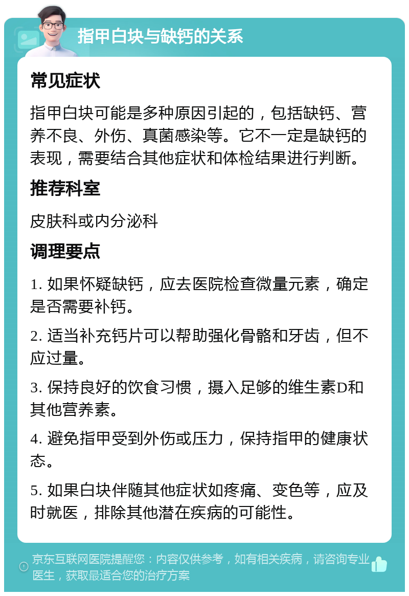 指甲白块与缺钙的关系 常见症状 指甲白块可能是多种原因引起的，包括缺钙、营养不良、外伤、真菌感染等。它不一定是缺钙的表现，需要结合其他症状和体检结果进行判断。 推荐科室 皮肤科或内分泌科 调理要点 1. 如果怀疑缺钙，应去医院检查微量元素，确定是否需要补钙。 2. 适当补充钙片可以帮助强化骨骼和牙齿，但不应过量。 3. 保持良好的饮食习惯，摄入足够的维生素D和其他营养素。 4. 避免指甲受到外伤或压力，保持指甲的健康状态。 5. 如果白块伴随其他症状如疼痛、变色等，应及时就医，排除其他潜在疾病的可能性。