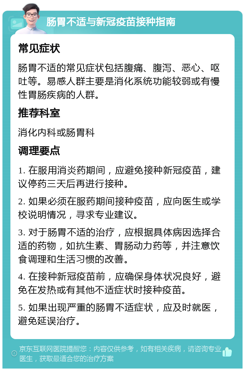 肠胃不适与新冠疫苗接种指南 常见症状 肠胃不适的常见症状包括腹痛、腹泻、恶心、呕吐等。易感人群主要是消化系统功能较弱或有慢性胃肠疾病的人群。 推荐科室 消化内科或肠胃科 调理要点 1. 在服用消炎药期间，应避免接种新冠疫苗，建议停药三天后再进行接种。 2. 如果必须在服药期间接种疫苗，应向医生或学校说明情况，寻求专业建议。 3. 对于肠胃不适的治疗，应根据具体病因选择合适的药物，如抗生素、胃肠动力药等，并注意饮食调理和生活习惯的改善。 4. 在接种新冠疫苗前，应确保身体状况良好，避免在发热或有其他不适症状时接种疫苗。 5. 如果出现严重的肠胃不适症状，应及时就医，避免延误治疗。