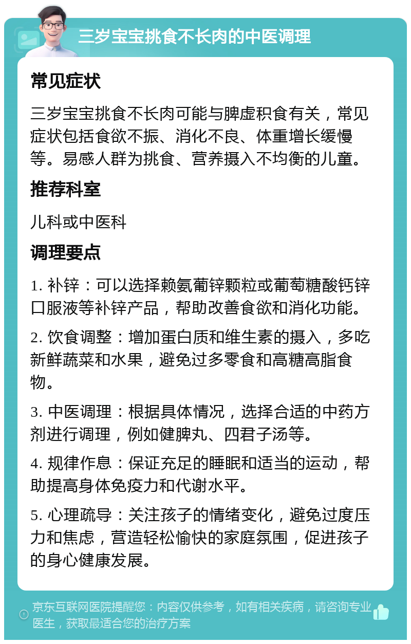 三岁宝宝挑食不长肉的中医调理 常见症状 三岁宝宝挑食不长肉可能与脾虚积食有关，常见症状包括食欲不振、消化不良、体重增长缓慢等。易感人群为挑食、营养摄入不均衡的儿童。 推荐科室 儿科或中医科 调理要点 1. 补锌：可以选择赖氨葡锌颗粒或葡萄糖酸钙锌口服液等补锌产品，帮助改善食欲和消化功能。 2. 饮食调整：增加蛋白质和维生素的摄入，多吃新鲜蔬菜和水果，避免过多零食和高糖高脂食物。 3. 中医调理：根据具体情况，选择合适的中药方剂进行调理，例如健脾丸、四君子汤等。 4. 规律作息：保证充足的睡眠和适当的运动，帮助提高身体免疫力和代谢水平。 5. 心理疏导：关注孩子的情绪变化，避免过度压力和焦虑，营造轻松愉快的家庭氛围，促进孩子的身心健康发展。