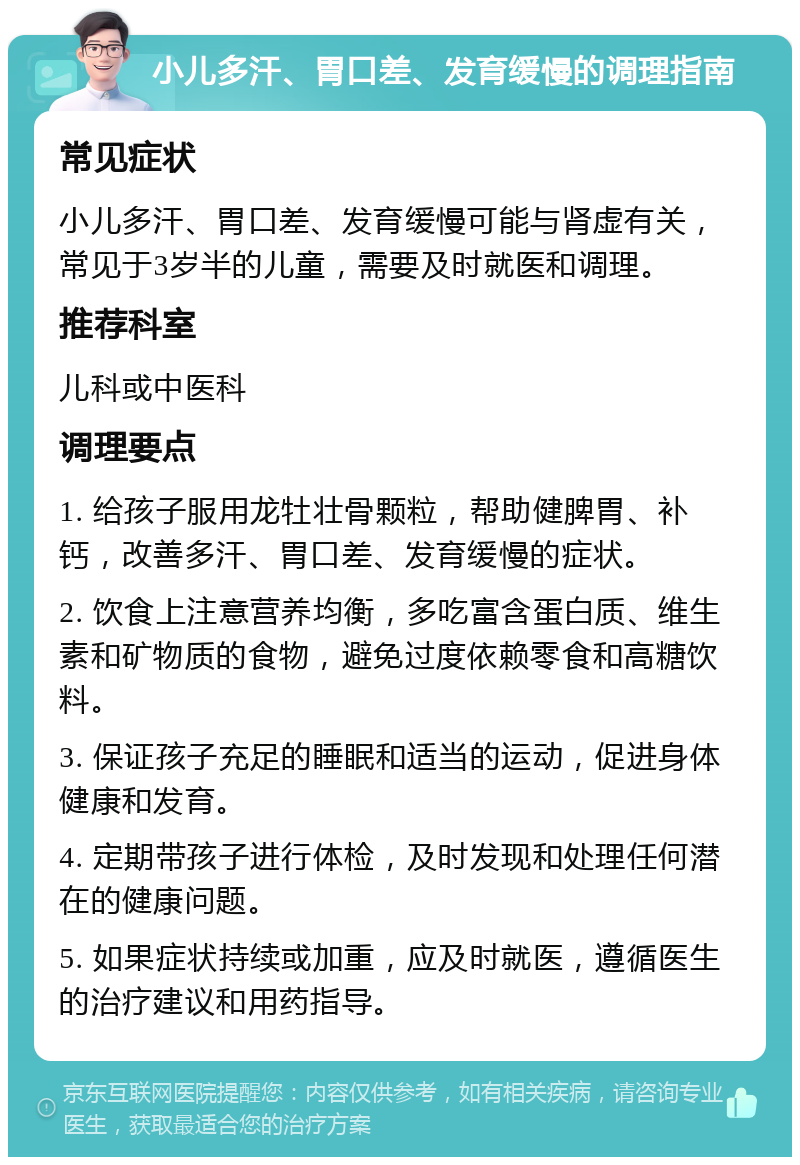 小儿多汗、胃口差、发育缓慢的调理指南 常见症状 小儿多汗、胃口差、发育缓慢可能与肾虚有关，常见于3岁半的儿童，需要及时就医和调理。 推荐科室 儿科或中医科 调理要点 1. 给孩子服用龙牡壮骨颗粒，帮助健脾胃、补钙，改善多汗、胃口差、发育缓慢的症状。 2. 饮食上注意营养均衡，多吃富含蛋白质、维生素和矿物质的食物，避免过度依赖零食和高糖饮料。 3. 保证孩子充足的睡眠和适当的运动，促进身体健康和发育。 4. 定期带孩子进行体检，及时发现和处理任何潜在的健康问题。 5. 如果症状持续或加重，应及时就医，遵循医生的治疗建议和用药指导。