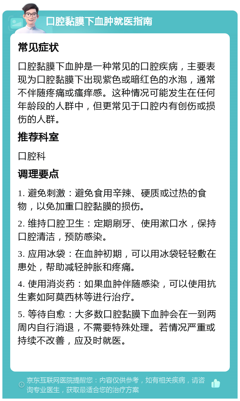 口腔黏膜下血肿就医指南 常见症状 口腔黏膜下血肿是一种常见的口腔疾病，主要表现为口腔黏膜下出现紫色或暗红色的水泡，通常不伴随疼痛或瘙痒感。这种情况可能发生在任何年龄段的人群中，但更常见于口腔内有创伤或损伤的人群。 推荐科室 口腔科 调理要点 1. 避免刺激：避免食用辛辣、硬质或过热的食物，以免加重口腔黏膜的损伤。 2. 维持口腔卫生：定期刷牙、使用漱口水，保持口腔清洁，预防感染。 3. 应用冰袋：在血肿初期，可以用冰袋轻轻敷在患处，帮助减轻肿胀和疼痛。 4. 使用消炎药：如果血肿伴随感染，可以使用抗生素如阿莫西林等进行治疗。 5. 等待自愈：大多数口腔黏膜下血肿会在一到两周内自行消退，不需要特殊处理。若情况严重或持续不改善，应及时就医。