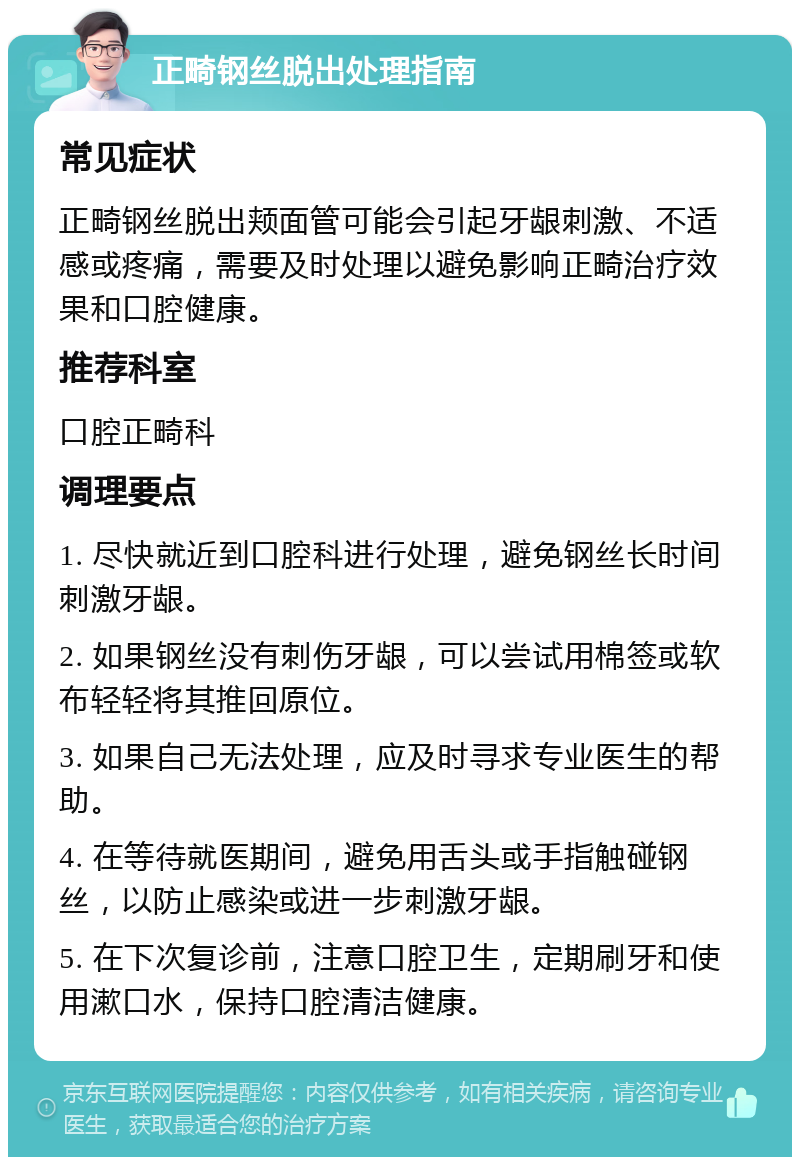 正畸钢丝脱出处理指南 常见症状 正畸钢丝脱出颊面管可能会引起牙龈刺激、不适感或疼痛，需要及时处理以避免影响正畸治疗效果和口腔健康。 推荐科室 口腔正畸科 调理要点 1. 尽快就近到口腔科进行处理，避免钢丝长时间刺激牙龈。 2. 如果钢丝没有刺伤牙龈，可以尝试用棉签或软布轻轻将其推回原位。 3. 如果自己无法处理，应及时寻求专业医生的帮助。 4. 在等待就医期间，避免用舌头或手指触碰钢丝，以防止感染或进一步刺激牙龈。 5. 在下次复诊前，注意口腔卫生，定期刷牙和使用漱口水，保持口腔清洁健康。