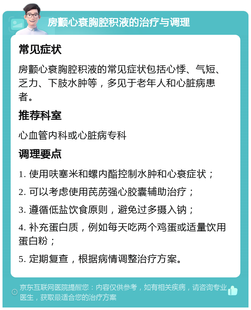 房颤心衰胸腔积液的治疗与调理 常见症状 房颤心衰胸腔积液的常见症状包括心悸、气短、乏力、下肢水肿等，多见于老年人和心脏病患者。 推荐科室 心血管内科或心脏病专科 调理要点 1. 使用呋塞米和螺内酯控制水肿和心衰症状； 2. 可以考虑使用芪苈强心胶囊辅助治疗； 3. 遵循低盐饮食原则，避免过多摄入钠； 4. 补充蛋白质，例如每天吃两个鸡蛋或适量饮用蛋白粉； 5. 定期复查，根据病情调整治疗方案。