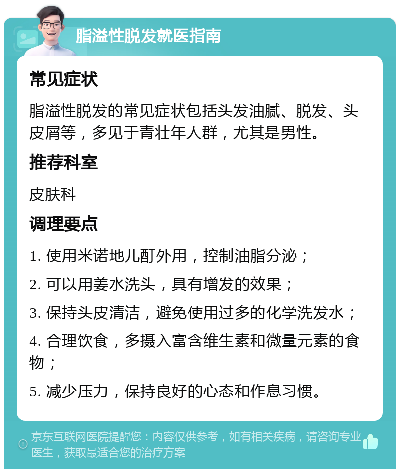 脂溢性脱发就医指南 常见症状 脂溢性脱发的常见症状包括头发油腻、脱发、头皮屑等，多见于青壮年人群，尤其是男性。 推荐科室 皮肤科 调理要点 1. 使用米诺地儿酊外用，控制油脂分泌； 2. 可以用姜水洗头，具有增发的效果； 3. 保持头皮清洁，避免使用过多的化学洗发水； 4. 合理饮食，多摄入富含维生素和微量元素的食物； 5. 减少压力，保持良好的心态和作息习惯。