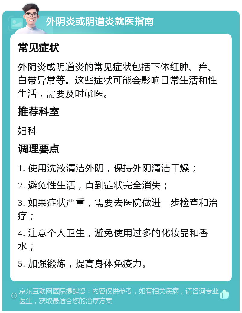 外阴炎或阴道炎就医指南 常见症状 外阴炎或阴道炎的常见症状包括下体红肿、痒、白带异常等。这些症状可能会影响日常生活和性生活，需要及时就医。 推荐科室 妇科 调理要点 1. 使用洗液清洁外阴，保持外阴清洁干燥； 2. 避免性生活，直到症状完全消失； 3. 如果症状严重，需要去医院做进一步检查和治疗； 4. 注意个人卫生，避免使用过多的化妆品和香水； 5. 加强锻炼，提高身体免疫力。