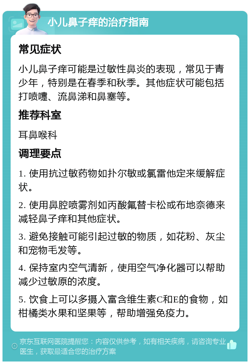 小儿鼻子痒的治疗指南 常见症状 小儿鼻子痒可能是过敏性鼻炎的表现，常见于青少年，特别是在春季和秋季。其他症状可能包括打喷嚏、流鼻涕和鼻塞等。 推荐科室 耳鼻喉科 调理要点 1. 使用抗过敏药物如扑尔敏或氯雷他定来缓解症状。 2. 使用鼻腔喷雾剂如丙酸氟替卡松或布地奈德来减轻鼻子痒和其他症状。 3. 避免接触可能引起过敏的物质，如花粉、灰尘和宠物毛发等。 4. 保持室内空气清新，使用空气净化器可以帮助减少过敏原的浓度。 5. 饮食上可以多摄入富含维生素C和E的食物，如柑橘类水果和坚果等，帮助增强免疫力。