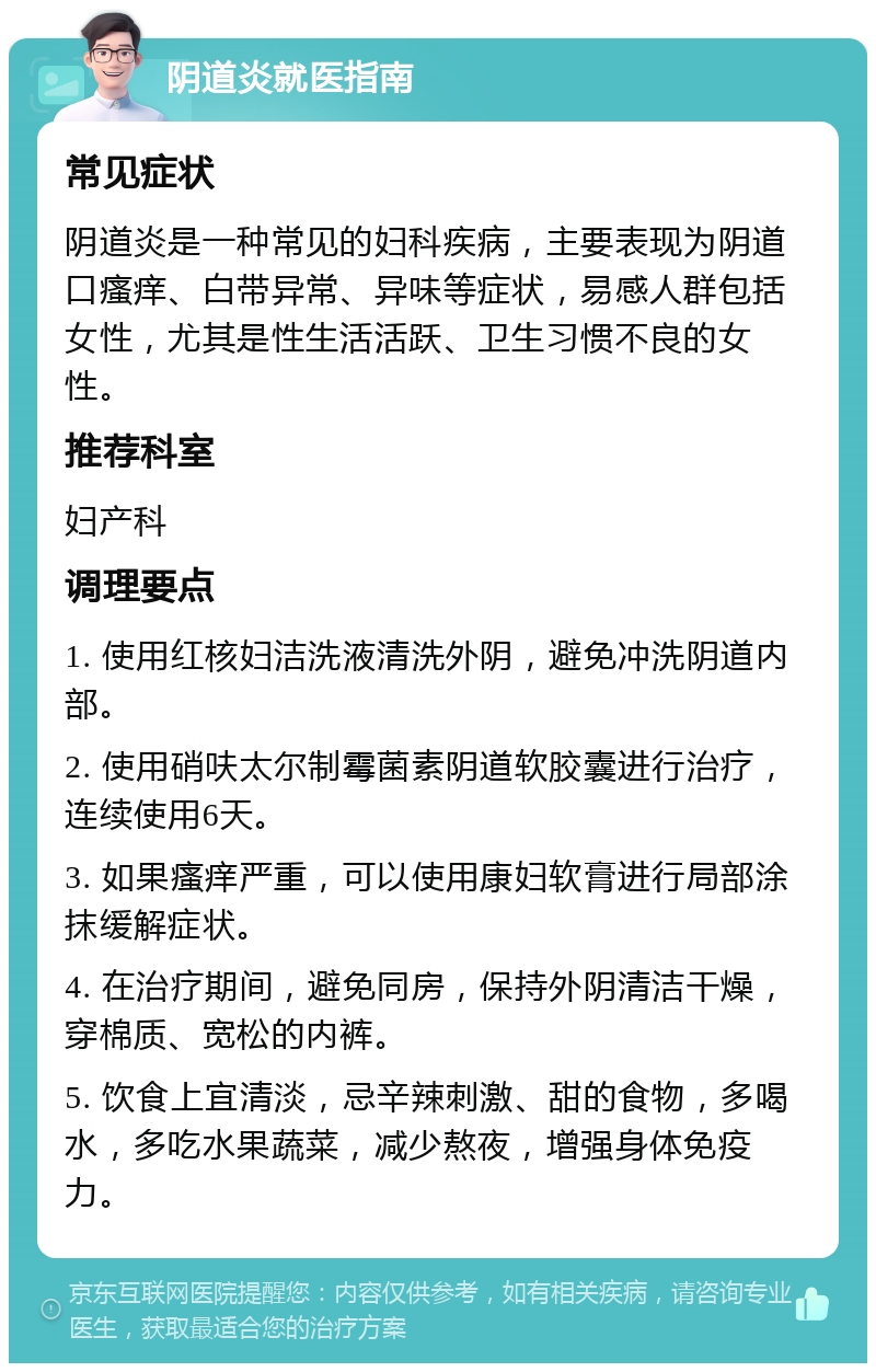 阴道炎就医指南 常见症状 阴道炎是一种常见的妇科疾病，主要表现为阴道口瘙痒、白带异常、异味等症状，易感人群包括女性，尤其是性生活活跃、卫生习惯不良的女性。 推荐科室 妇产科 调理要点 1. 使用红核妇洁洗液清洗外阴，避免冲洗阴道内部。 2. 使用硝呋太尔制霉菌素阴道软胶囊进行治疗，连续使用6天。 3. 如果瘙痒严重，可以使用康妇软膏进行局部涂抹缓解症状。 4. 在治疗期间，避免同房，保持外阴清洁干燥，穿棉质、宽松的内裤。 5. 饮食上宜清淡，忌辛辣刺激、甜的食物，多喝水，多吃水果蔬菜，减少熬夜，增强身体免疫力。