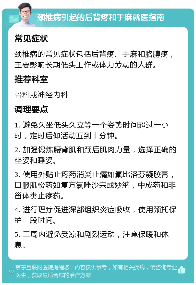 颈椎病引起的后背疼和手麻就医指南 常见症状 颈椎病的常见症状包括后背疼、手麻和胳膊疼，主要影响长期低头工作或体力劳动的人群。 推荐科室 骨科或神经内科 调理要点 1. 避免久坐低头久立等一个姿势时间超过一小时，定时后仰活动五到十分钟。 2. 加强锻炼腰背肌和颈后肌肉力量，选择正确的坐姿和睡姿。 3. 使用外贴止疼药消炎止痛如氟比洛芬凝胶膏，口服肌松药如复方氯唑沙宗或妙纳，中成药和非甾体类止疼药。 4. 进行理疗促进深部组织炎症吸收，使用颈托保护一段时间。 5. 三周内避免受凉和剧烈运动，注意保暖和休息。