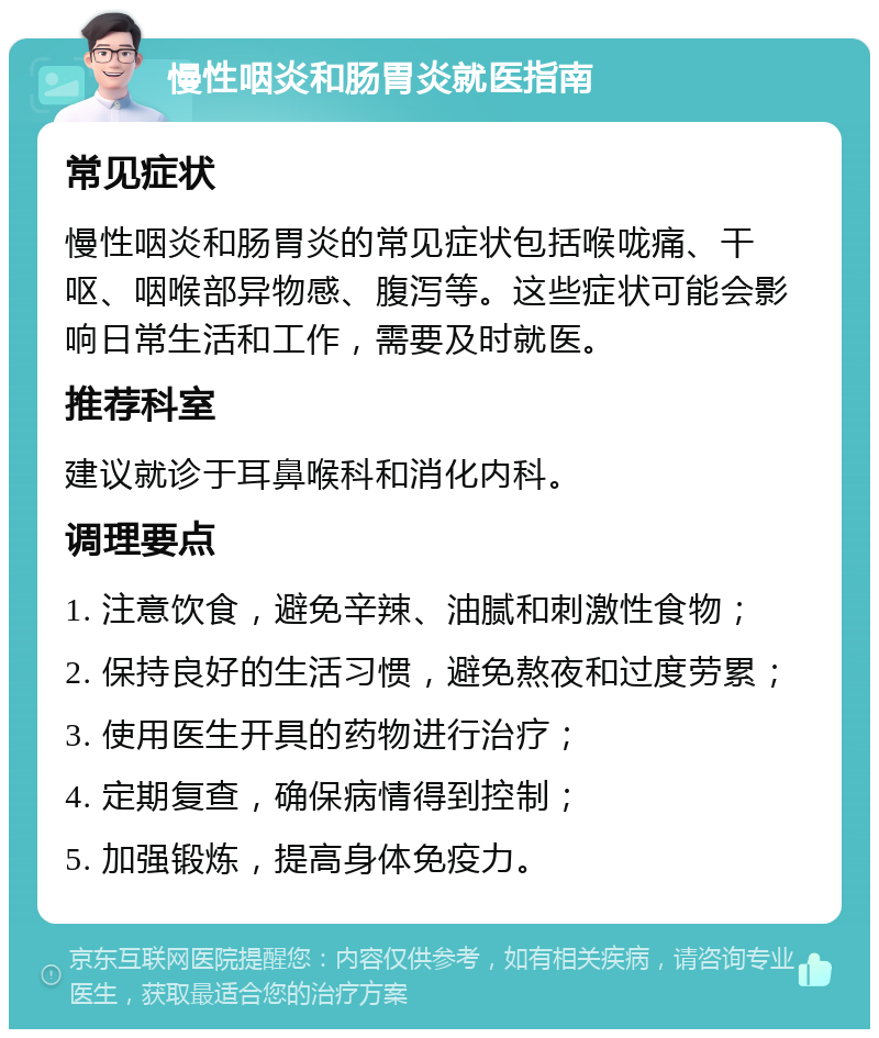 慢性咽炎和肠胃炎就医指南 常见症状 慢性咽炎和肠胃炎的常见症状包括喉咙痛、干呕、咽喉部异物感、腹泻等。这些症状可能会影响日常生活和工作，需要及时就医。 推荐科室 建议就诊于耳鼻喉科和消化内科。 调理要点 1. 注意饮食，避免辛辣、油腻和刺激性食物； 2. 保持良好的生活习惯，避免熬夜和过度劳累； 3. 使用医生开具的药物进行治疗； 4. 定期复查，确保病情得到控制； 5. 加强锻炼，提高身体免疫力。