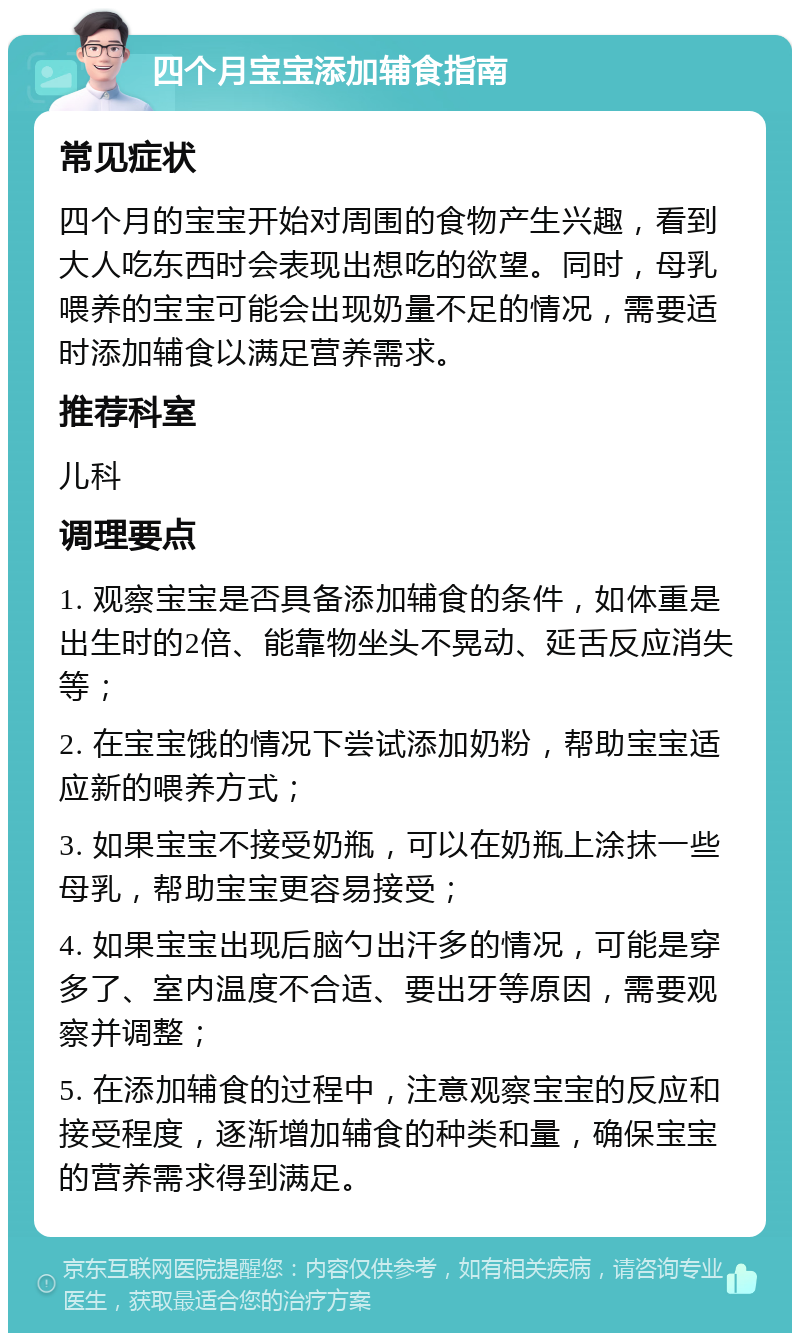 四个月宝宝添加辅食指南 常见症状 四个月的宝宝开始对周围的食物产生兴趣，看到大人吃东西时会表现出想吃的欲望。同时，母乳喂养的宝宝可能会出现奶量不足的情况，需要适时添加辅食以满足营养需求。 推荐科室 儿科 调理要点 1. 观察宝宝是否具备添加辅食的条件，如体重是出生时的2倍、能靠物坐头不晃动、延舌反应消失等； 2. 在宝宝饿的情况下尝试添加奶粉，帮助宝宝适应新的喂养方式； 3. 如果宝宝不接受奶瓶，可以在奶瓶上涂抹一些母乳，帮助宝宝更容易接受； 4. 如果宝宝出现后脑勺出汗多的情况，可能是穿多了、室内温度不合适、要出牙等原因，需要观察并调整； 5. 在添加辅食的过程中，注意观察宝宝的反应和接受程度，逐渐增加辅食的种类和量，确保宝宝的营养需求得到满足。