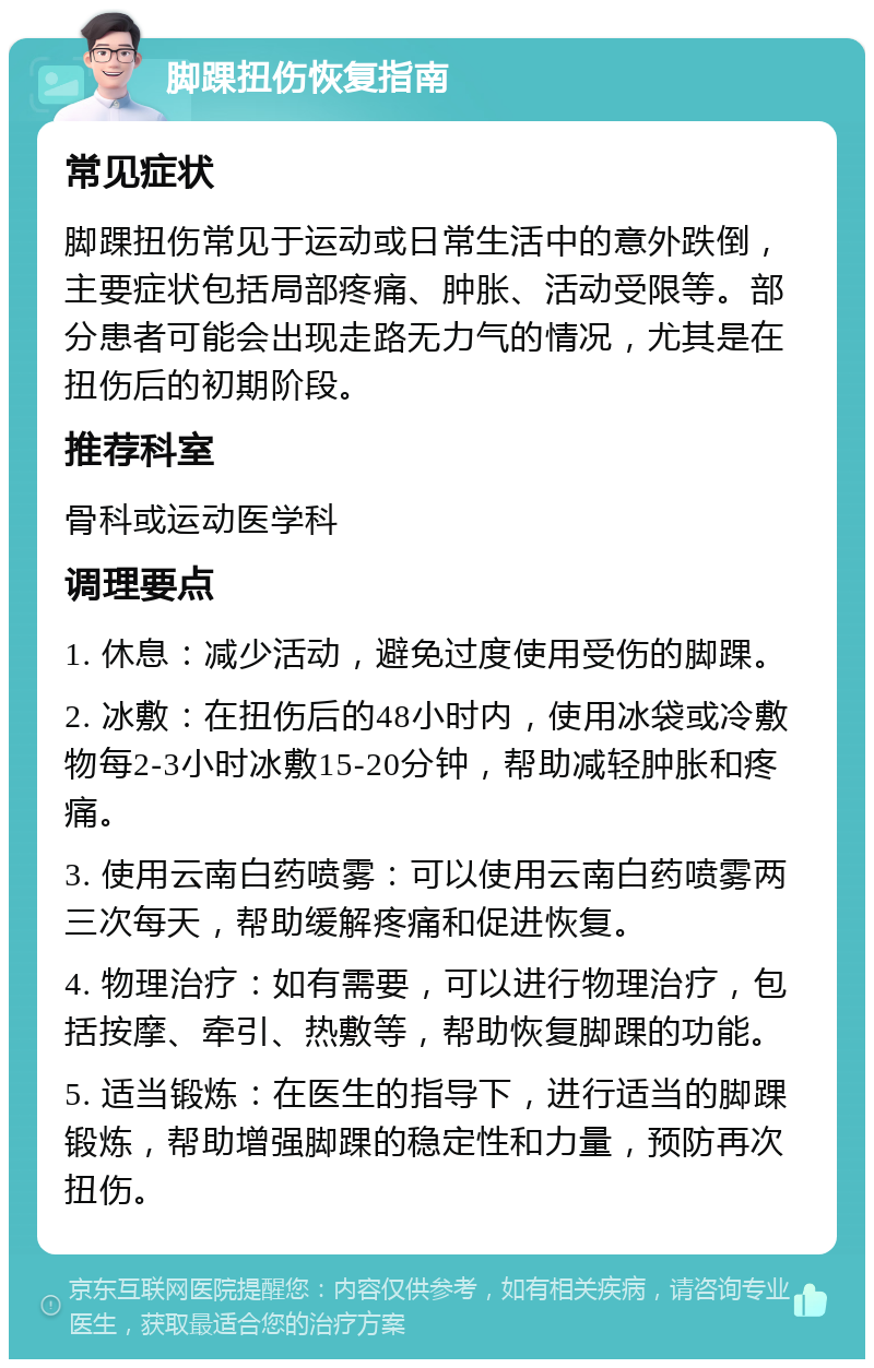 脚踝扭伤恢复指南 常见症状 脚踝扭伤常见于运动或日常生活中的意外跌倒，主要症状包括局部疼痛、肿胀、活动受限等。部分患者可能会出现走路无力气的情况，尤其是在扭伤后的初期阶段。 推荐科室 骨科或运动医学科 调理要点 1. 休息：减少活动，避免过度使用受伤的脚踝。 2. 冰敷：在扭伤后的48小时内，使用冰袋或冷敷物每2-3小时冰敷15-20分钟，帮助减轻肿胀和疼痛。 3. 使用云南白药喷雾：可以使用云南白药喷雾两三次每天，帮助缓解疼痛和促进恢复。 4. 物理治疗：如有需要，可以进行物理治疗，包括按摩、牵引、热敷等，帮助恢复脚踝的功能。 5. 适当锻炼：在医生的指导下，进行适当的脚踝锻炼，帮助增强脚踝的稳定性和力量，预防再次扭伤。