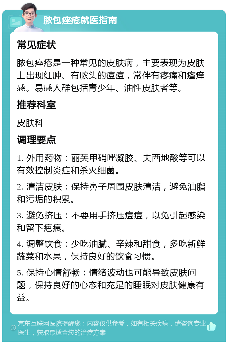 脓包痤疮就医指南 常见症状 脓包痤疮是一种常见的皮肤病，主要表现为皮肤上出现红肿、有脓头的痘痘，常伴有疼痛和瘙痒感。易感人群包括青少年、油性皮肤者等。 推荐科室 皮肤科 调理要点 1. 外用药物：丽芙甲硝唑凝胶、夫西地酸等可以有效控制炎症和杀灭细菌。 2. 清洁皮肤：保持鼻子周围皮肤清洁，避免油脂和污垢的积累。 3. 避免挤压：不要用手挤压痘痘，以免引起感染和留下疤痕。 4. 调整饮食：少吃油腻、辛辣和甜食，多吃新鲜蔬菜和水果，保持良好的饮食习惯。 5. 保持心情舒畅：情绪波动也可能导致皮肤问题，保持良好的心态和充足的睡眠对皮肤健康有益。