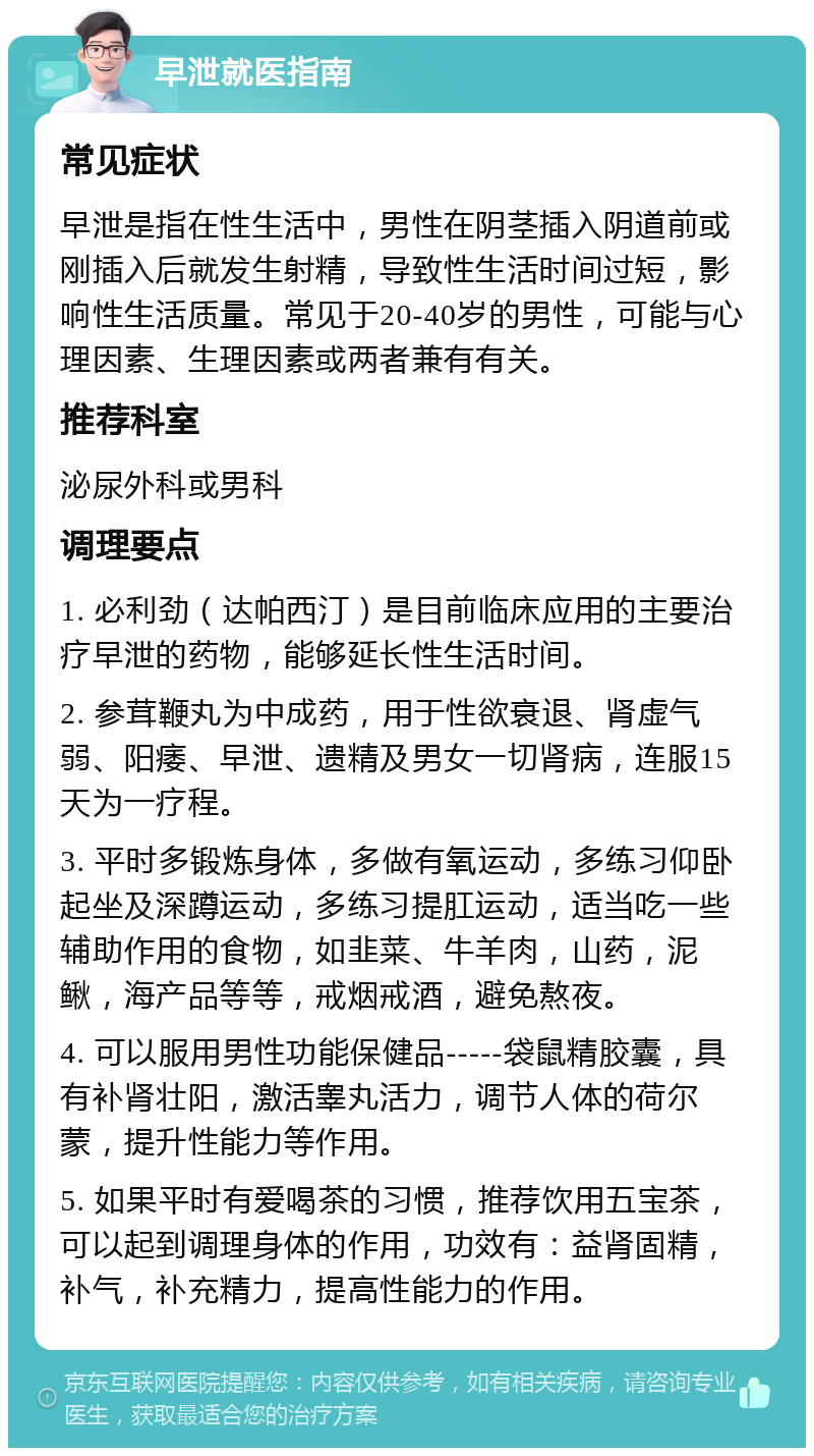 早泄就医指南 常见症状 早泄是指在性生活中，男性在阴茎插入阴道前或刚插入后就发生射精，导致性生活时间过短，影响性生活质量。常见于20-40岁的男性，可能与心理因素、生理因素或两者兼有有关。 推荐科室 泌尿外科或男科 调理要点 1. 必利劲（达帕西汀）是目前临床应用的主要治疗早泄的药物，能够延长性生活时间。 2. 参茸鞭丸为中成药，用于性欲衰退、肾虚气弱、阳痿、早泄、遗精及男女一切肾病，连服15天为一疗程。 3. 平时多锻炼身体，多做有氧运动，多练习仰卧起坐及深蹲运动，多练习提肛运动，适当吃一些辅助作用的食物，如韭菜、牛羊肉，山药，泥鳅，海产品等等，戒烟戒酒，避免熬夜。 4. 可以服用男性功能保健品-----袋鼠精胶囊，具有补肾壮阳，激活睾丸活力，调节人体的荷尔蒙，提升性能力等作用。 5. 如果平时有爱喝茶的习惯，推荐饮用五宝茶，可以起到调理身体的作用，功效有：益肾固精，补气，补充精力，提高性能力的作用。