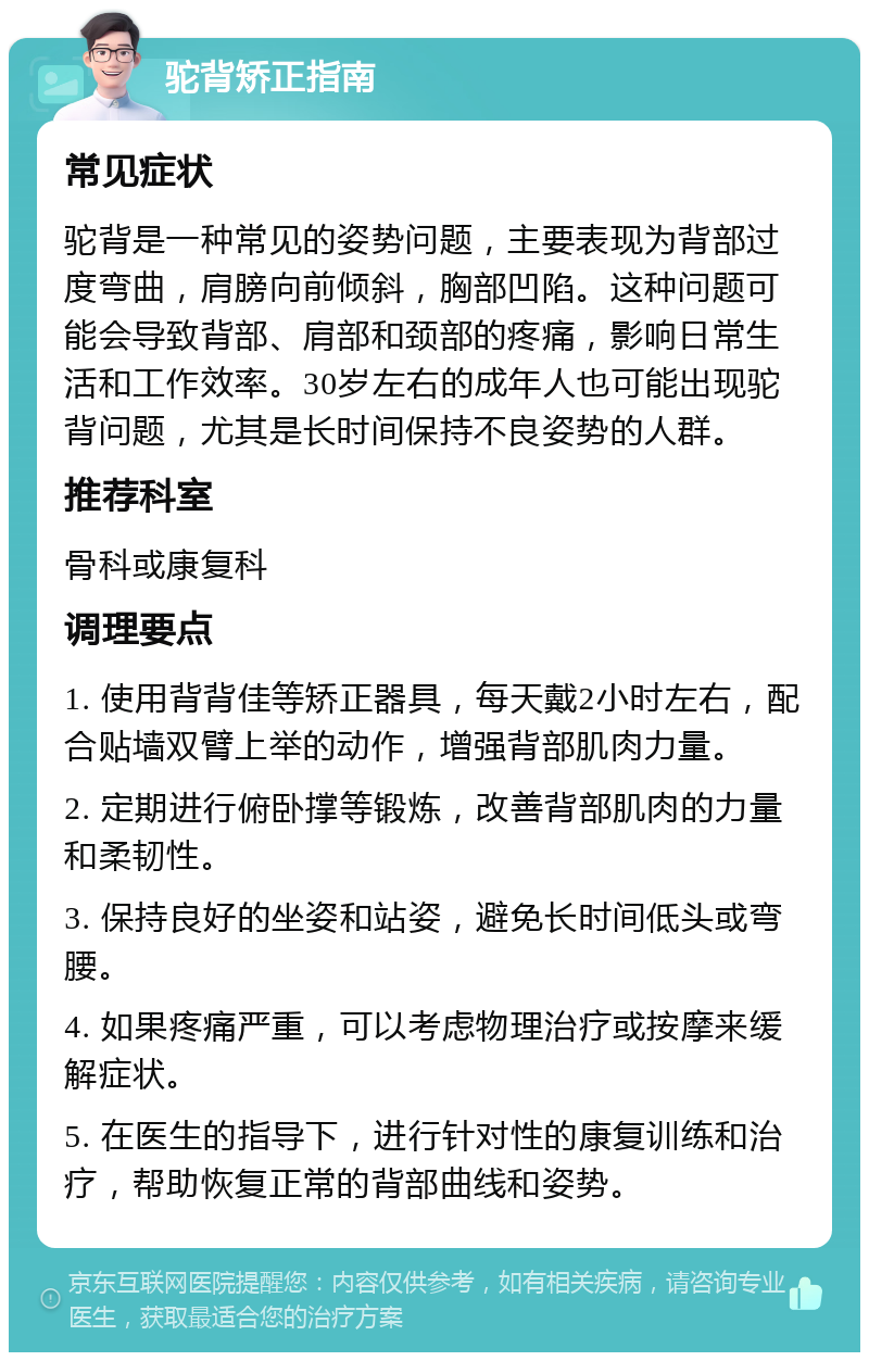 驼背矫正指南 常见症状 驼背是一种常见的姿势问题，主要表现为背部过度弯曲，肩膀向前倾斜，胸部凹陷。这种问题可能会导致背部、肩部和颈部的疼痛，影响日常生活和工作效率。30岁左右的成年人也可能出现驼背问题，尤其是长时间保持不良姿势的人群。 推荐科室 骨科或康复科 调理要点 1. 使用背背佳等矫正器具，每天戴2小时左右，配合贴墙双臂上举的动作，增强背部肌肉力量。 2. 定期进行俯卧撑等锻炼，改善背部肌肉的力量和柔韧性。 3. 保持良好的坐姿和站姿，避免长时间低头或弯腰。 4. 如果疼痛严重，可以考虑物理治疗或按摩来缓解症状。 5. 在医生的指导下，进行针对性的康复训练和治疗，帮助恢复正常的背部曲线和姿势。