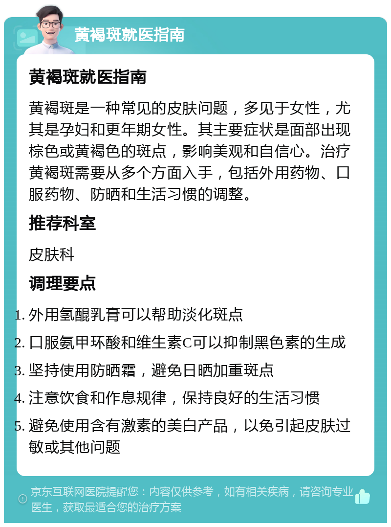 黄褐斑就医指南 黄褐斑就医指南 黄褐斑是一种常见的皮肤问题，多见于女性，尤其是孕妇和更年期女性。其主要症状是面部出现棕色或黄褐色的斑点，影响美观和自信心。治疗黄褐斑需要从多个方面入手，包括外用药物、口服药物、防晒和生活习惯的调整。 推荐科室 皮肤科 调理要点 外用氢醌乳膏可以帮助淡化斑点 口服氨甲环酸和维生素C可以抑制黑色素的生成 坚持使用防晒霜，避免日晒加重斑点 注意饮食和作息规律，保持良好的生活习惯 避免使用含有激素的美白产品，以免引起皮肤过敏或其他问题