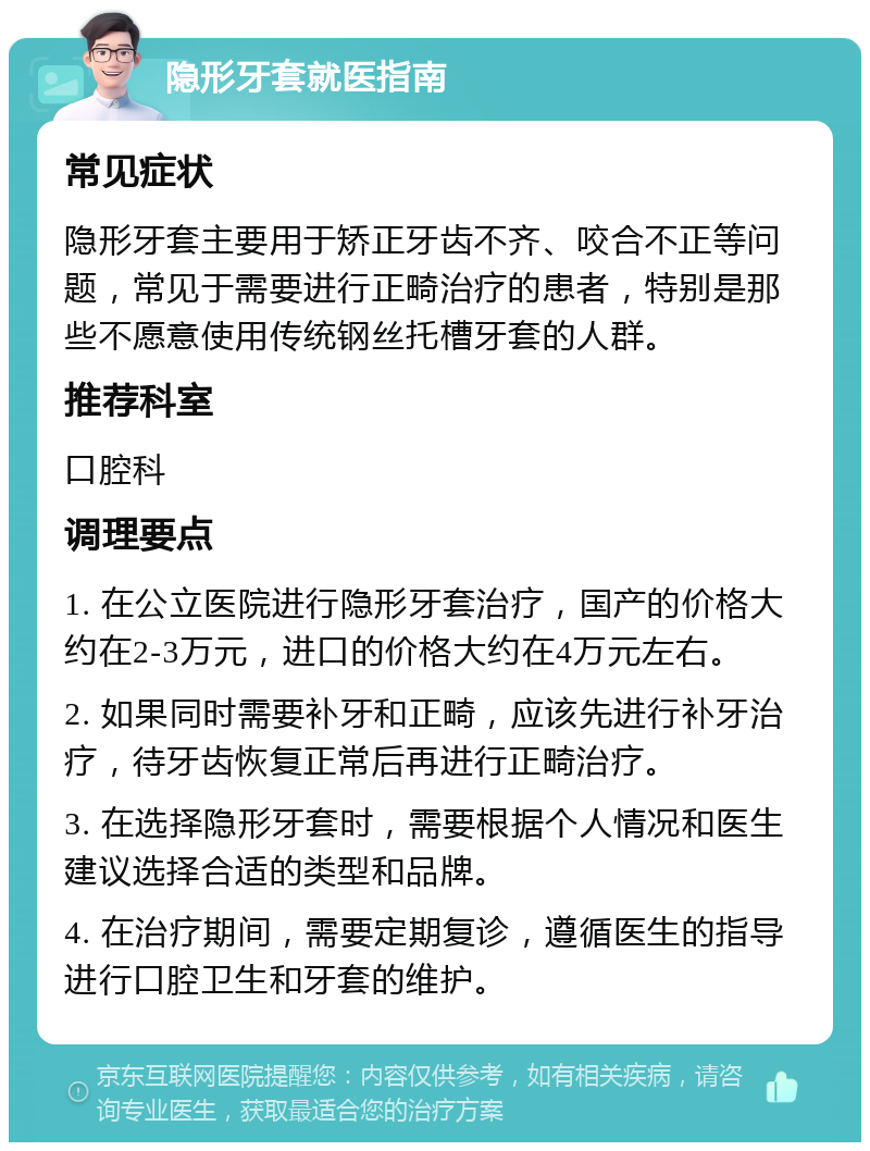 隐形牙套就医指南 常见症状 隐形牙套主要用于矫正牙齿不齐、咬合不正等问题，常见于需要进行正畸治疗的患者，特别是那些不愿意使用传统钢丝托槽牙套的人群。 推荐科室 口腔科 调理要点 1. 在公立医院进行隐形牙套治疗，国产的价格大约在2-3万元，进口的价格大约在4万元左右。 2. 如果同时需要补牙和正畸，应该先进行补牙治疗，待牙齿恢复正常后再进行正畸治疗。 3. 在选择隐形牙套时，需要根据个人情况和医生建议选择合适的类型和品牌。 4. 在治疗期间，需要定期复诊，遵循医生的指导进行口腔卫生和牙套的维护。