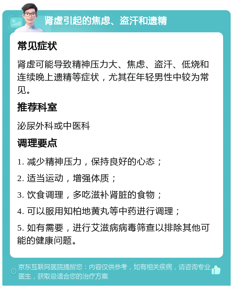 肾虚引起的焦虑、盗汗和遗精 常见症状 肾虚可能导致精神压力大、焦虑、盗汗、低烧和连续晚上遗精等症状，尤其在年轻男性中较为常见。 推荐科室 泌尿外科或中医科 调理要点 1. 减少精神压力，保持良好的心态； 2. 适当运动，增强体质； 3. 饮食调理，多吃滋补肾脏的食物； 4. 可以服用知柏地黄丸等中药进行调理； 5. 如有需要，进行艾滋病病毒筛查以排除其他可能的健康问题。