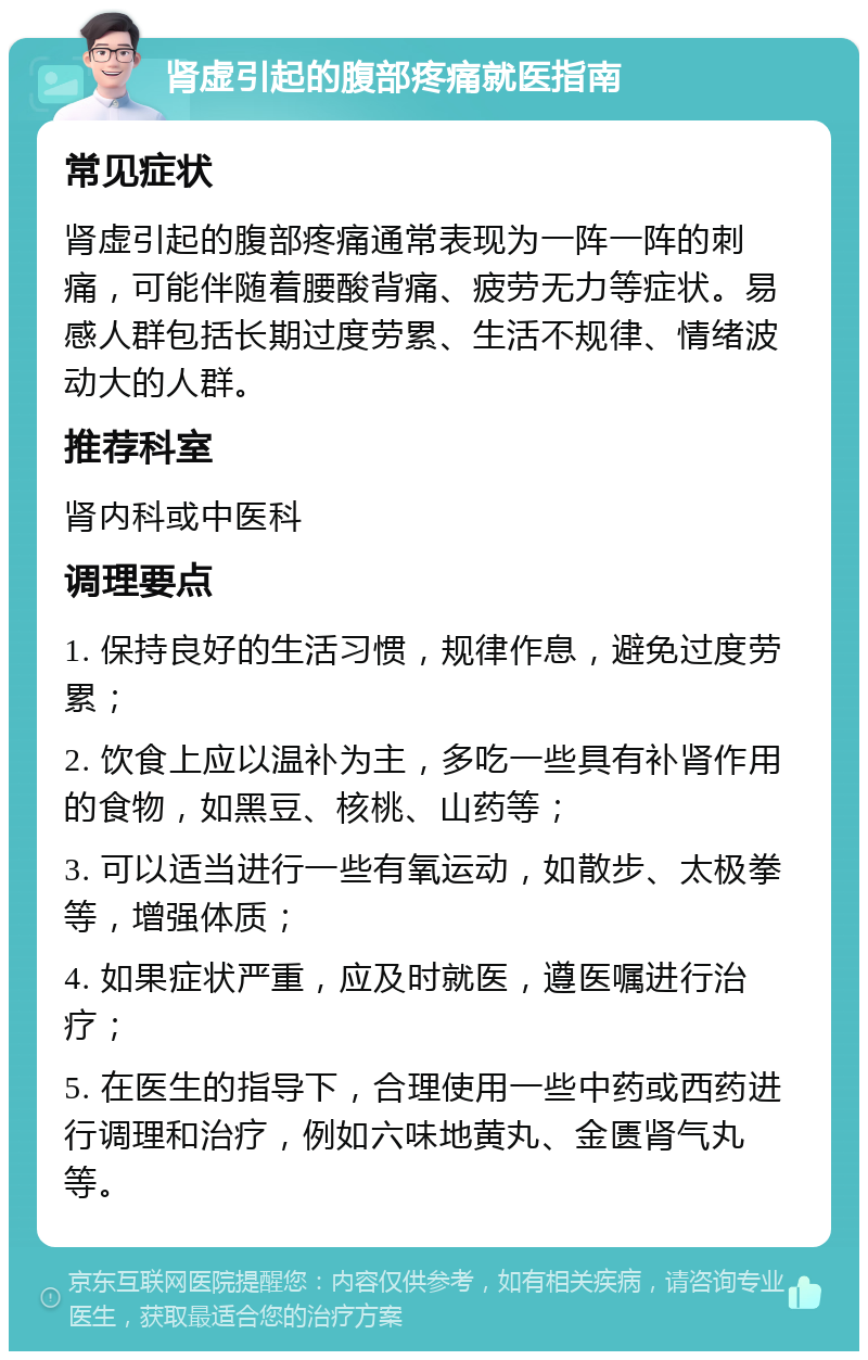 肾虚引起的腹部疼痛就医指南 常见症状 肾虚引起的腹部疼痛通常表现为一阵一阵的刺痛，可能伴随着腰酸背痛、疲劳无力等症状。易感人群包括长期过度劳累、生活不规律、情绪波动大的人群。 推荐科室 肾内科或中医科 调理要点 1. 保持良好的生活习惯，规律作息，避免过度劳累； 2. 饮食上应以温补为主，多吃一些具有补肾作用的食物，如黑豆、核桃、山药等； 3. 可以适当进行一些有氧运动，如散步、太极拳等，增强体质； 4. 如果症状严重，应及时就医，遵医嘱进行治疗； 5. 在医生的指导下，合理使用一些中药或西药进行调理和治疗，例如六味地黄丸、金匮肾气丸等。