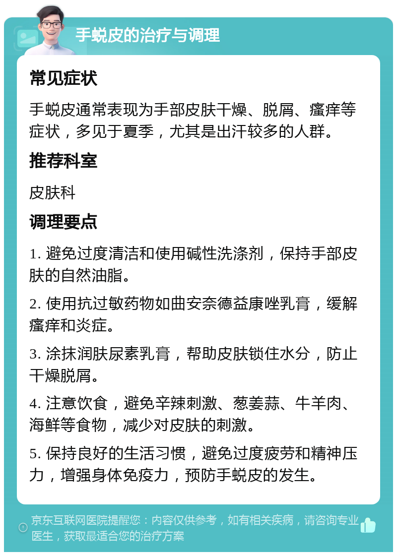 手蜕皮的治疗与调理 常见症状 手蜕皮通常表现为手部皮肤干燥、脱屑、瘙痒等症状，多见于夏季，尤其是出汗较多的人群。 推荐科室 皮肤科 调理要点 1. 避免过度清洁和使用碱性洗涤剂，保持手部皮肤的自然油脂。 2. 使用抗过敏药物如曲安奈德益康唑乳膏，缓解瘙痒和炎症。 3. 涂抹润肤尿素乳膏，帮助皮肤锁住水分，防止干燥脱屑。 4. 注意饮食，避免辛辣刺激、葱姜蒜、牛羊肉、海鲜等食物，减少对皮肤的刺激。 5. 保持良好的生活习惯，避免过度疲劳和精神压力，增强身体免疫力，预防手蜕皮的发生。