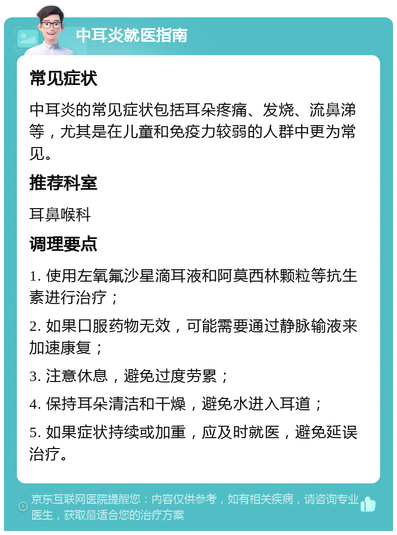 中耳炎就医指南 常见症状 中耳炎的常见症状包括耳朵疼痛、发烧、流鼻涕等，尤其是在儿童和免疫力较弱的人群中更为常见。 推荐科室 耳鼻喉科 调理要点 1. 使用左氧氟沙星滴耳液和阿莫西林颗粒等抗生素进行治疗； 2. 如果口服药物无效，可能需要通过静脉输液来加速康复； 3. 注意休息，避免过度劳累； 4. 保持耳朵清洁和干燥，避免水进入耳道； 5. 如果症状持续或加重，应及时就医，避免延误治疗。