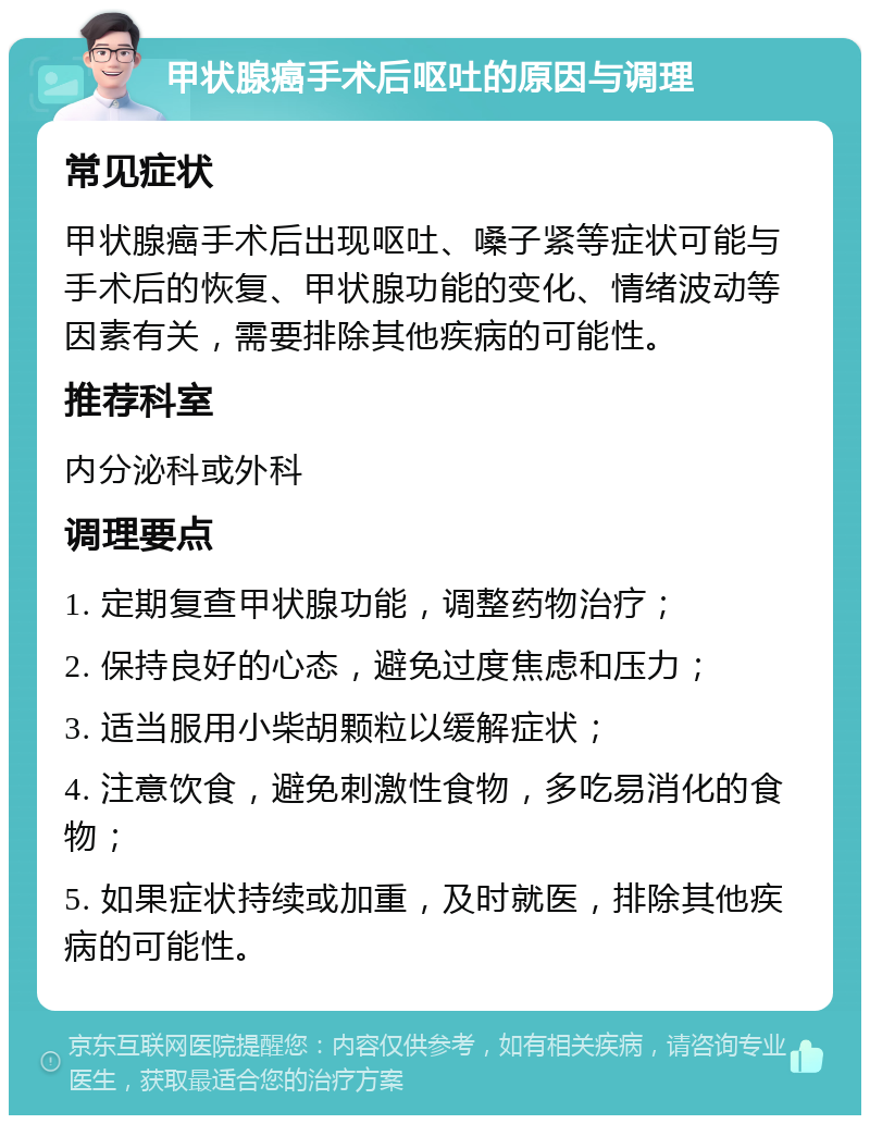 甲状腺癌手术后呕吐的原因与调理 常见症状 甲状腺癌手术后出现呕吐、嗓子紧等症状可能与手术后的恢复、甲状腺功能的变化、情绪波动等因素有关，需要排除其他疾病的可能性。 推荐科室 内分泌科或外科 调理要点 1. 定期复查甲状腺功能，调整药物治疗； 2. 保持良好的心态，避免过度焦虑和压力； 3. 适当服用小柴胡颗粒以缓解症状； 4. 注意饮食，避免刺激性食物，多吃易消化的食物； 5. 如果症状持续或加重，及时就医，排除其他疾病的可能性。