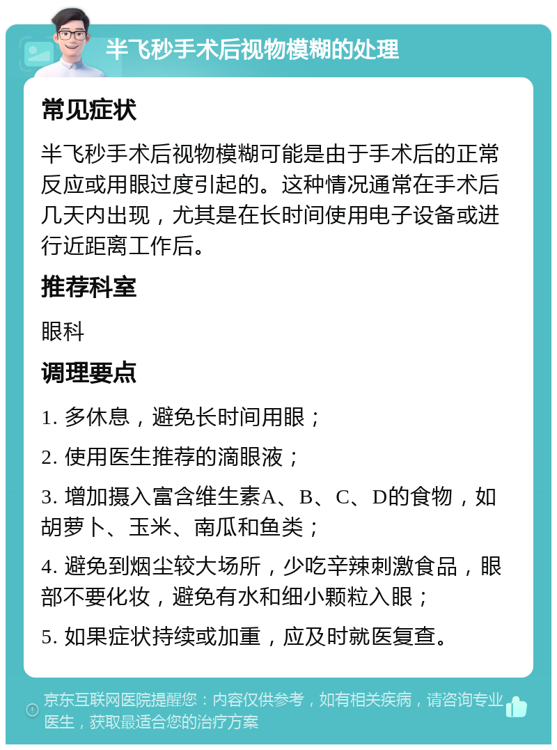 半飞秒手术后视物模糊的处理 常见症状 半飞秒手术后视物模糊可能是由于手术后的正常反应或用眼过度引起的。这种情况通常在手术后几天内出现，尤其是在长时间使用电子设备或进行近距离工作后。 推荐科室 眼科 调理要点 1. 多休息，避免长时间用眼； 2. 使用医生推荐的滴眼液； 3. 增加摄入富含维生素A、B、C、D的食物，如胡萝卜、玉米、南瓜和鱼类； 4. 避免到烟尘较大场所，少吃辛辣刺激食品，眼部不要化妆，避免有水和细小颗粒入眼； 5. 如果症状持续或加重，应及时就医复查。