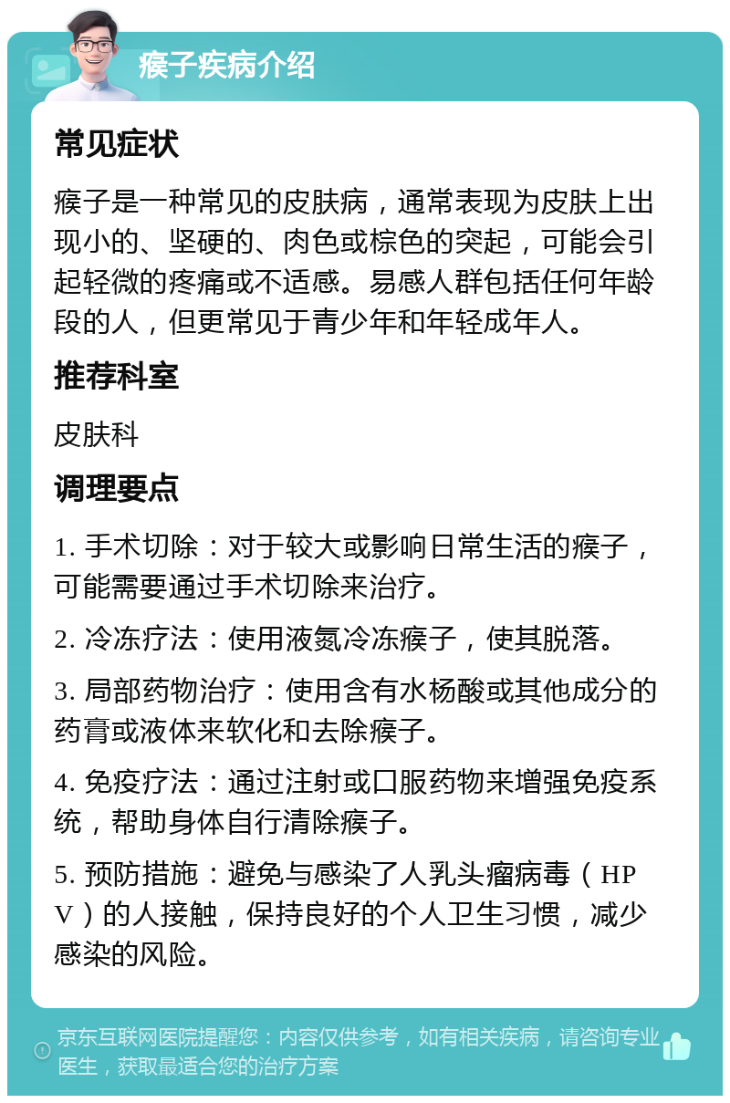 瘊子疾病介绍 常见症状 瘊子是一种常见的皮肤病，通常表现为皮肤上出现小的、坚硬的、肉色或棕色的突起，可能会引起轻微的疼痛或不适感。易感人群包括任何年龄段的人，但更常见于青少年和年轻成年人。 推荐科室 皮肤科 调理要点 1. 手术切除：对于较大或影响日常生活的瘊子，可能需要通过手术切除来治疗。 2. 冷冻疗法：使用液氮冷冻瘊子，使其脱落。 3. 局部药物治疗：使用含有水杨酸或其他成分的药膏或液体来软化和去除瘊子。 4. 免疫疗法：通过注射或口服药物来增强免疫系统，帮助身体自行清除瘊子。 5. 预防措施：避免与感染了人乳头瘤病毒（HPV）的人接触，保持良好的个人卫生习惯，减少感染的风险。