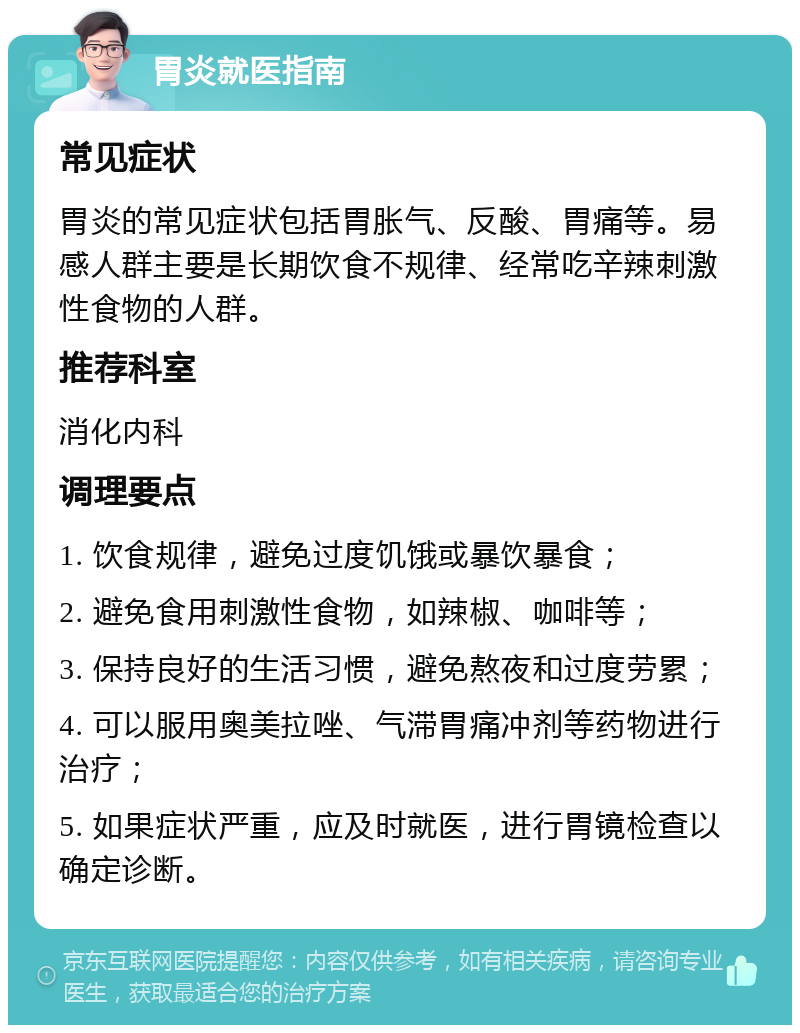 胃炎就医指南 常见症状 胃炎的常见症状包括胃胀气、反酸、胃痛等。易感人群主要是长期饮食不规律、经常吃辛辣刺激性食物的人群。 推荐科室 消化内科 调理要点 1. 饮食规律，避免过度饥饿或暴饮暴食； 2. 避免食用刺激性食物，如辣椒、咖啡等； 3. 保持良好的生活习惯，避免熬夜和过度劳累； 4. 可以服用奥美拉唑、气滞胃痛冲剂等药物进行治疗； 5. 如果症状严重，应及时就医，进行胃镜检查以确定诊断。