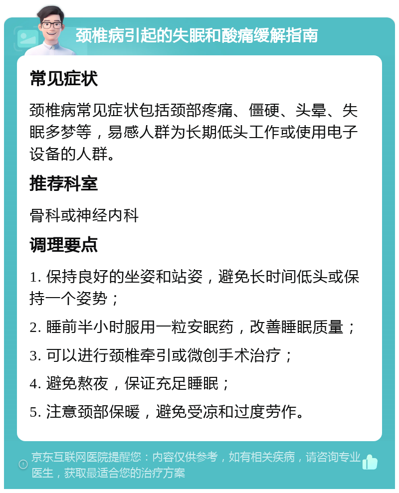 颈椎病引起的失眠和酸痛缓解指南 常见症状 颈椎病常见症状包括颈部疼痛、僵硬、头晕、失眠多梦等，易感人群为长期低头工作或使用电子设备的人群。 推荐科室 骨科或神经内科 调理要点 1. 保持良好的坐姿和站姿，避免长时间低头或保持一个姿势； 2. 睡前半小时服用一粒安眠药，改善睡眠质量； 3. 可以进行颈椎牵引或微创手术治疗； 4. 避免熬夜，保证充足睡眠； 5. 注意颈部保暖，避免受凉和过度劳作。