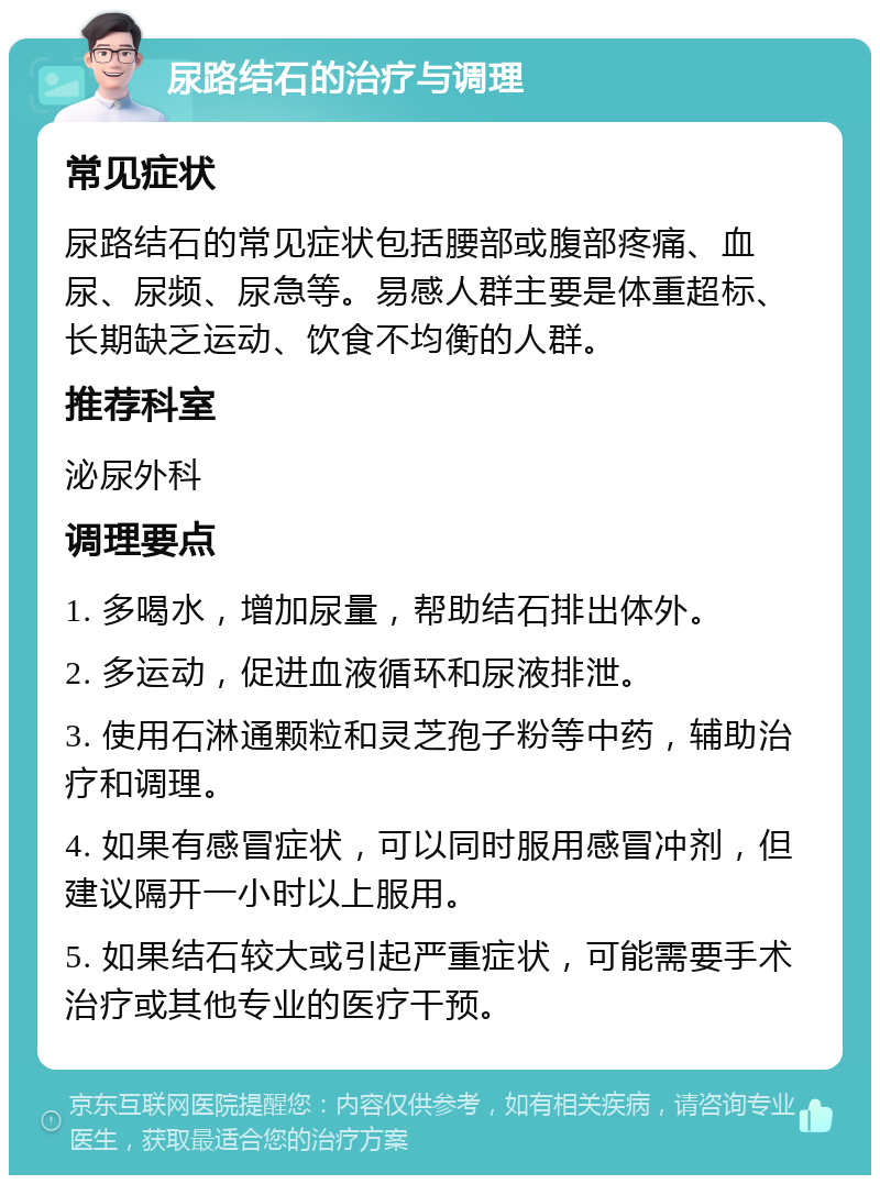 尿路结石的治疗与调理 常见症状 尿路结石的常见症状包括腰部或腹部疼痛、血尿、尿频、尿急等。易感人群主要是体重超标、长期缺乏运动、饮食不均衡的人群。 推荐科室 泌尿外科 调理要点 1. 多喝水，增加尿量，帮助结石排出体外。 2. 多运动，促进血液循环和尿液排泄。 3. 使用石淋通颗粒和灵芝孢子粉等中药，辅助治疗和调理。 4. 如果有感冒症状，可以同时服用感冒冲剂，但建议隔开一小时以上服用。 5. 如果结石较大或引起严重症状，可能需要手术治疗或其他专业的医疗干预。