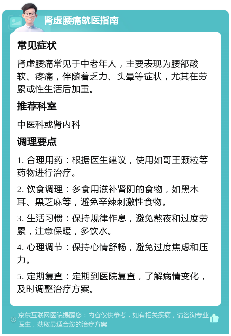 肾虚腰痛就医指南 常见症状 肾虚腰痛常见于中老年人，主要表现为腰部酸软、疼痛，伴随着乏力、头晕等症状，尤其在劳累或性生活后加重。 推荐科室 中医科或肾内科 调理要点 1. 合理用药：根据医生建议，使用如哥王颗粒等药物进行治疗。 2. 饮食调理：多食用滋补肾阴的食物，如黑木耳、黑芝麻等，避免辛辣刺激性食物。 3. 生活习惯：保持规律作息，避免熬夜和过度劳累，注意保暖，多饮水。 4. 心理调节：保持心情舒畅，避免过度焦虑和压力。 5. 定期复查：定期到医院复查，了解病情变化，及时调整治疗方案。