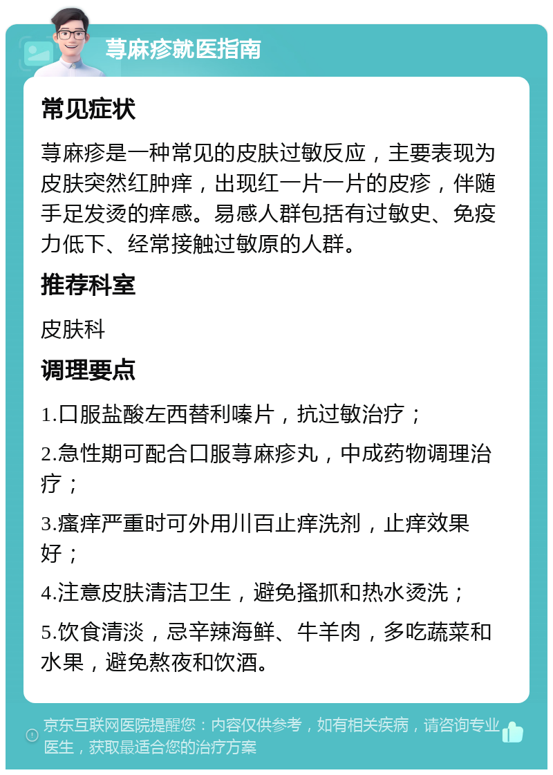 荨麻疹就医指南 常见症状 荨麻疹是一种常见的皮肤过敏反应，主要表现为皮肤突然红肿痒，出现红一片一片的皮疹，伴随手足发烫的痒感。易感人群包括有过敏史、免疫力低下、经常接触过敏原的人群。 推荐科室 皮肤科 调理要点 1.口服盐酸左西替利嗪片，抗过敏治疗； 2.急性期可配合口服荨麻疹丸，中成药物调理治疗； 3.瘙痒严重时可外用川百止痒洗剂，止痒效果好； 4.注意皮肤清洁卫生，避免搔抓和热水烫洗； 5.饮食清淡，忌辛辣海鲜、牛羊肉，多吃蔬菜和水果，避免熬夜和饮酒。