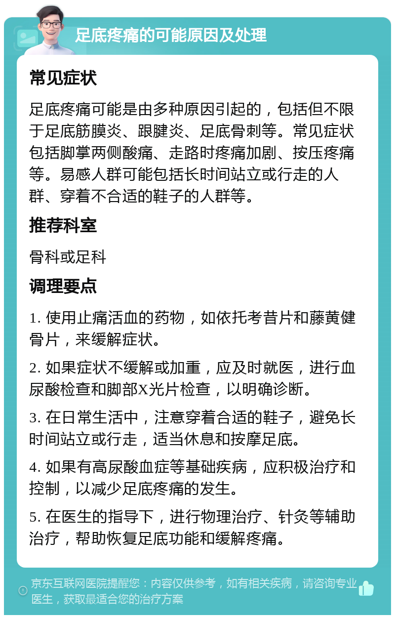 足底疼痛的可能原因及处理 常见症状 足底疼痛可能是由多种原因引起的，包括但不限于足底筋膜炎、跟腱炎、足底骨刺等。常见症状包括脚掌两侧酸痛、走路时疼痛加剧、按压疼痛等。易感人群可能包括长时间站立或行走的人群、穿着不合适的鞋子的人群等。 推荐科室 骨科或足科 调理要点 1. 使用止痛活血的药物，如依托考昔片和藤黄健骨片，来缓解症状。 2. 如果症状不缓解或加重，应及时就医，进行血尿酸检查和脚部X光片检查，以明确诊断。 3. 在日常生活中，注意穿着合适的鞋子，避免长时间站立或行走，适当休息和按摩足底。 4. 如果有高尿酸血症等基础疾病，应积极治疗和控制，以减少足底疼痛的发生。 5. 在医生的指导下，进行物理治疗、针灸等辅助治疗，帮助恢复足底功能和缓解疼痛。